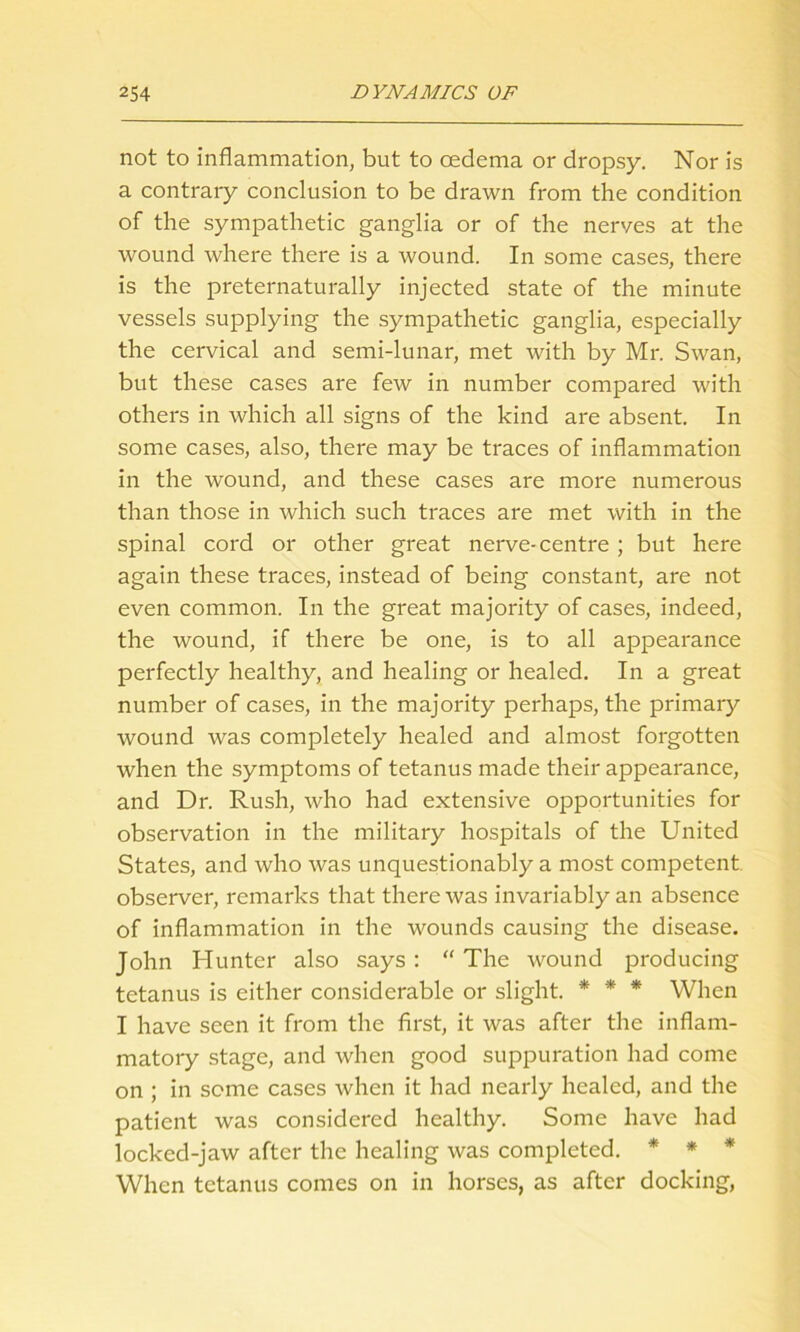 not to inflammation, but to oedema or dropsy. Nor is a contrary conclusion to be drawn from the condition of the sympathetic ganglia or of the nerves at the wound where there is a wound. In some cases, there is the preternaturally injected state of the minute vessels supplying the sympathetic ganglia, especially the cervical and semi-lunar, met with by Mr. Swan, but these cases are few in number compared with others in which all signs of the kind are absent. In some cases, also, there may be traces of inflammation in the wound, and these cases are more numerous than those in which such traces are met with in the spinal cord or other great nerve-centre ; but here again these traces, instead of being constant, are not even common. In the great majority of cases, indeed, the wound, if there be one, is to all appearance perfectly healthy, and healing or healed. In a great number of cases, in the majority perhaps, the primary wound was completely healed and almost forgotten when the symptoms of tetanus made their appearance, and Dr. Rush, who had extensive opportunities for observation in the military hospitals of the United States, and who was unquestionably a most competent observer, remarks that there was invariably an absence of inflammation in the wounds causing the disease. John Hunter also says : “ The wound producing tetanus is either considerable or slight. * * * When I have seen it from the first, it was after the inflam- matory stage, and when good suppuration had come on ; in seme cases when it had nearly healed, and the patient was considered healthy. Some have had locked-jaw after the healing was completed. * * * When tetanus comes on in horses, as after docking,