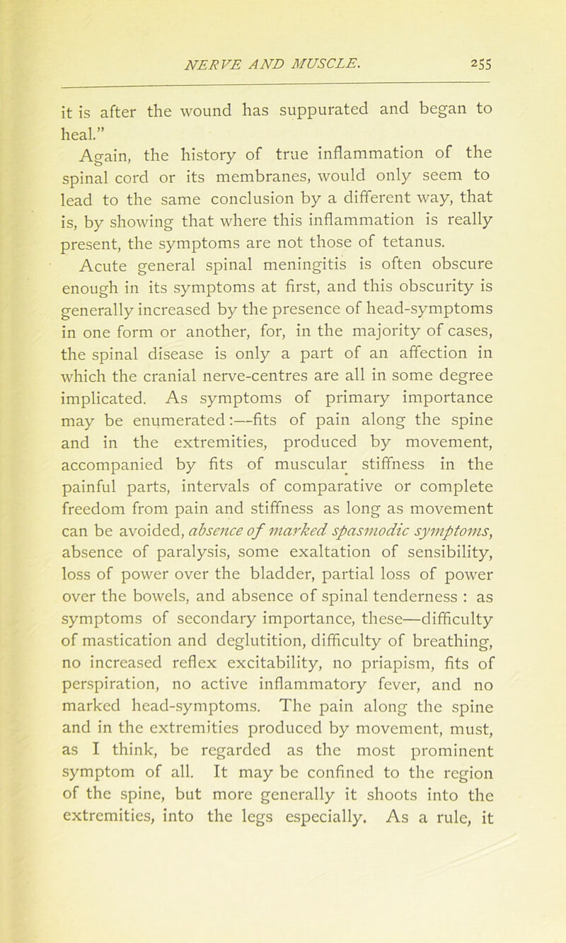 it is after the wound has suppurated and began to heal.” Again, the history of true inflammation of the spinal cord or its membranes, would only seem to lead to the same conclusion by a different way, that is, by showing that where this inflammation is really present, the symptoms are not those of tetanus. Acute general spinal meningitis is often obscure enough in its symptoms at first, and this obscurity is generally increased by the presence of head-symptoms in one form or another, for, in the majority of cases, the spinal disease is only a part of an affection in which the cranial nerve-centres are all in some degree implicated. As symptoms of primary importance may be enumerated:—fits of pain along the spine and in the extremities, produced by movement, accompanied by fits of muscular stiffness in the painful parts, intervals of comparative or complete freedom from pain and stiffness as long as movement can be avoided, absence of marked spasmodic symptoms, absence of paralysis, some exaltation of sensibility, loss of power over the bladder, partial loss of power over the bowels, and absence of spinal tenderness : as symptoms of secondary importance, these—difficulty of mastication and deglutition, difficulty of breathing, no increased reflex excitability, no priapism, fits of perspiration, no active inflammatory fever, and no marked head-symptoms. The pain along the spine and in the extremities produced by movement, must, as I think, be regarded as the most prominent symptom of all. It may be confined to the region of the spine, but more generally it shoots into the extremities, into the legs especially. As a rule, it