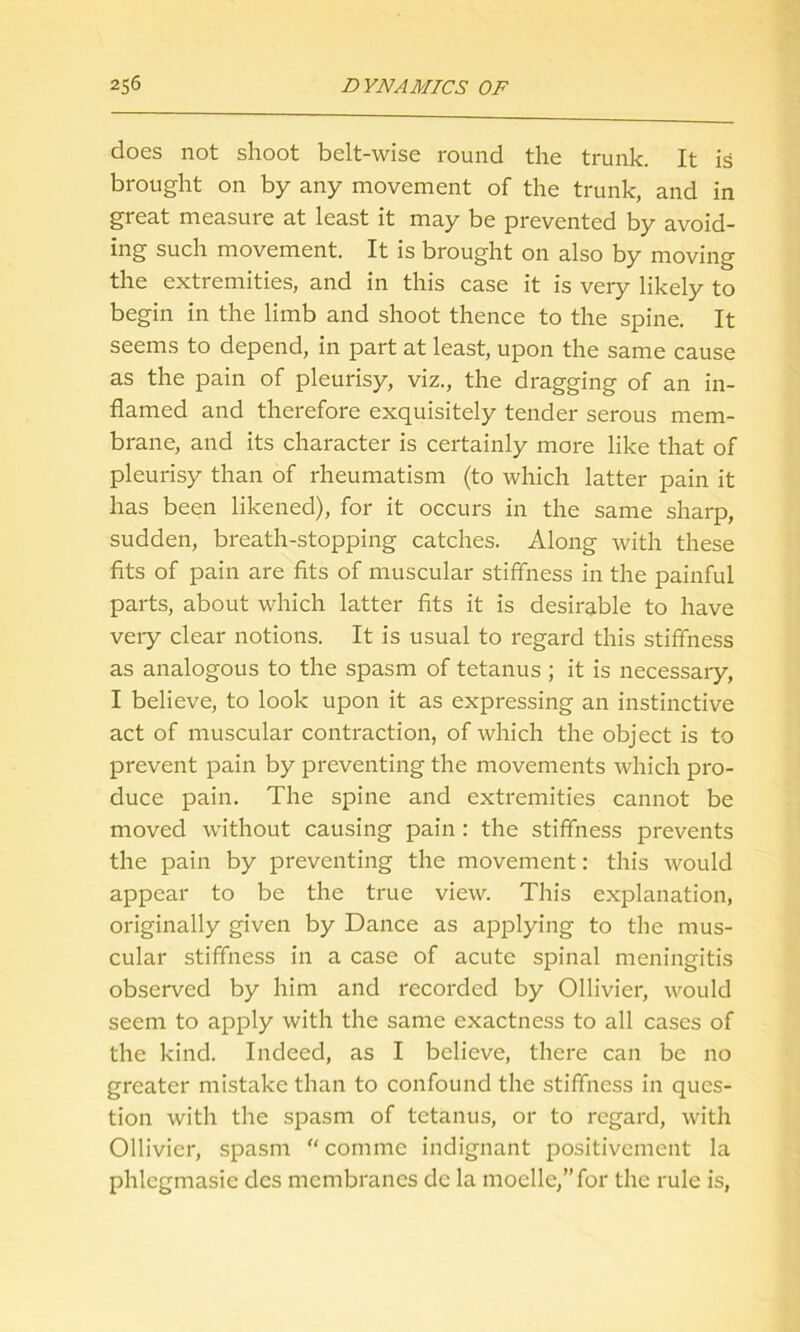 does not shoot belt-wise round the trunk. It is brought on by any movement of the trunk, and in great measure at least it may be prevented by avoid- ing such movement. It is brought on also by moving the extremities, and in this case it is very likely to begin in the limb and shoot thence to the spine. It seems to depend, in part at least, upon the same cause as the pain of pleurisy, viz., the dragging of an in- flamed and therefore exquisitely tender serous mem- brane, and its character is certainly more like that of pleurisy than of rheumatism (to which latter pain it has been likened), for it occurs in the same sharp, sudden, breath-stopping catches. Along with these fits of pain are fits of muscular stiffness in the painful parts, about which latter fits it is desirable to have very clear notions. It is usual to regard this stiffness as analogous to the spasm of tetanus; it is necessary, I believe, to look upon it as expressing an instinctive act of muscular contraction, of which the object is to prevent pain by preventing the movements which pro- duce pain. The spine and extremities cannot be moved without causing pain : the stiffness prevents the pain by preventing the movement: this would appear to be the true view. This explanation, originally given by Dance as applying to the mus- cular stiffness in a case of acute spinal meningitis observed by him and recorded by Ollivier, would seem to apply with the same exactness to all cases of the kind. Indeed, as I believe, there can be no greater mistake than to confound the stiffness in ques- tion with the spasm of tetanus, or to regard, with Ollivier, spasm “ commc indignant positivement la phlcgmasic des membranes dc la moelle/’for the rule is,