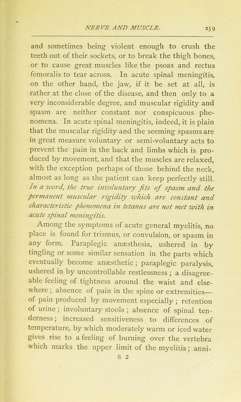 and sometimes being violent enough to crush the teeth out of their sockets, or to break the thigh bones, or to cause great muscles like the psoas and rectus femoralis to tear across. In acute spinal meningitis, on the other hand, the jaw, if it be set at all, is rather at the close of the disease, and then only to a very inconsiderable degree, and muscular rigidity and spasm are neither constant nor conspicuous phe- nomena. In acute spinal meningitis, indeed, it is plain that the muscular rigidity and the seeming spasms are in great measure voluntary or semi-voluntary acts to prevent the pain in the back and limbs which is pro- duced by movement, and that the muscles are relaxed, with the exception perhaps of those behind the neck, almost as long as the patient can keep perfectly still. hi a word, the true involuntary fits of spasm and the permanent muscular rigidity which are constant and characteristic phenomena in tetanus are not met with in acute spinal meningitis. Among the symptoms of acute general myelitis, no place is found for trismus, or convulsion, or spasm in any form. Paraplegic anaesthesia, ushered in by tingling or some similar sensation in the parts which eventually become anaesthetic ; paraplegic paralysis, ushered in by uncontrollable restlessness ; a disagree- able feeling of tightness around the waist and else- where ; absence of pain in the spine or extremities— of pain produced by movement especially ; retention of urine ; involuntary stools ; absence of spinal ten- derness ; increased sensitiveness to differences of temperature, by which moderately warm or iced water gives rise to a feeling of burning over the vertebra which marks the upper limit of the myelitis; S 2 anm-