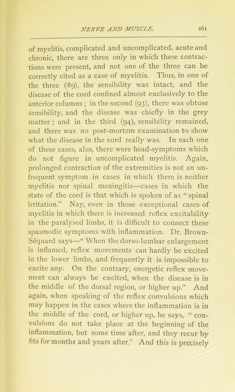 of myelitis, complicated and uncomplicated, acute and chronic, there are three only in which these contrac- tions were present, and not one of the three can be correctly cited as a case of myelitis. Thus, in one of the three (89), the sensibility was intact, and the disease of the cord confined almost exclusively to the anterior columns ; in the second (93), there was obtuse sensibility, and the disease was chiefly in the grey matter ; and in the third (94), sensibility remained, and there was no post-mortem examination to show what the disease in the cord really was. Tn each one of these cases, also, there were head-symptoms which do not figure in uncomplicated myelitis. Again, prolonged contraction of the extremities is not an un- frequent symptom in cases in which there is neither myelitis nor spinal meningitis—cases in which the state of the cord is that which is spoken of as “ spinal irritation.” Nay, even in those exceptional cases of myelitis in which there is increased reflex excitability in the paralysed limbs, it is difficult to connect these spasmodic symptoms with inflammation. Dr. Brown- Sequard says—“When the dorso-lumbar enlargement is inflamed, reflex movements can hardly be excited in the lower limbs, and frequently it is impossible to excite any. On the contrary, energetic reflex move- ment can always be excited, when the disease is in the middle of the dorsal region, or higher up.” And again, when speaking of the reflex convulsions which may happen in the cases where the inflammation is in the middle of the cord, or higher up, he says, “ con- vulsions do not take place at the beginning of the inflammation, but some time after, and they recur by fits for months and years after.” And this is precisely