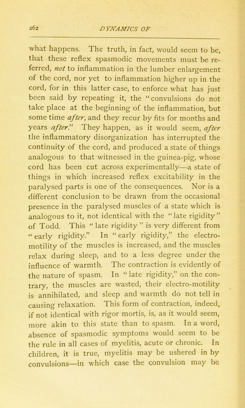 what happens. The truth, in fact, would seem to be, that these reflex spasmodic movements must be re- ferred, not to inflammation in the lumber enlargement of the cord, nor yet to inflammation higher up in the cord, for in this latter case, to enforce what has just been said by repeating it, the “convulsions do not take place at the beginning of the inflammation, but some time after, and they recur by fits for months and years after'.' They happen, as it would seem, after the inflammatory disorganization has interrupted the continuity of the cord, and produced a state of things analogous to that witnessed in the guinea-pig, whose cord has been cut across experimentally—a state of things in which increased reflex excitability in the paralysed parts is one of the consequences. Nor is a different conclusion to be drawn from the occasional presence in the paralysed muscles of a state which is analogous to it, not identical with the “ late rigidity ” of Todd. This “ late rigidity ” is very different from “ early rigidity.” In “ early rigidity,” the electro- motility of the muscles is increased, and the muscles relax during sleep, and to a less degree under the influence of warmth. The contraction is evidently of the nature of spasm. In “late rigidity,” on the con- trary, the muscles are wasted, their electro-motility is annihilated, and sleep and warmth do not tell in causing relaxation. This form of contraction, indeed, if not identical with rigor mortis, is, as it would seem, more akin to this state than to spasm. In a word, absence of spasmodic symptoms would seem to be the rule in all cases of myelitis, acute or chronic. In children, it is true, myelitis may be ushered in by convulsions—in which case the convulsion may be