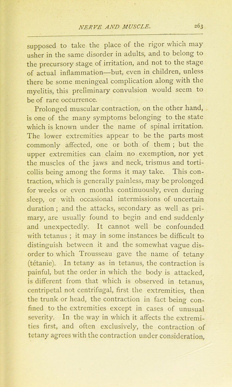 supposed to take the place of the rigor which may usher in the same disorder in adults, and to belong to the precursory stage of irritation, and not to the stage of actual inflammation—but, even in children, unless there be some meningeal complication along with the myelitis, this preliminary convulsion would seem to be of rare occurrence. Prolonged muscular contraction, on the other hand, is one of the many symptoms belonging to the state which is known under the name of spinal irritation. The lower extremities appear to be the parts most commonly affected, one or both of them ; but the upper extremities can claim no exemption, nor yet the muscles of the jaws and neck, trismus and torti- collis being among the forms it may take. This con- traction, which is generally painless, may be prolonged for weeks or even months continuously, even during sleep, or with occasional intermissions of uncertain duration ; and the attacks, secondary as well as pri- mary, are usually found to begin and end suddenly and unexpectedly. It cannot well be confounded with tetanus ; it may in some instances be difficult to distinguish between it and the somewhat vague dis- order to which Trousseau gave the name of tetany (tetanie). In tetany as in tetanus, the contraction is painful, but the order in which the body is attacked, is different from that which is observed in tetanus, centripetal not centrifugal, first the extremities, then the trunk or head, the contraction in fact being con- fined to the extremities except in cases of unusual severity. In the way in which it affects the extremi- ties first, and often exclusively, the contraction of tetany agrees with the contraction under consideration,