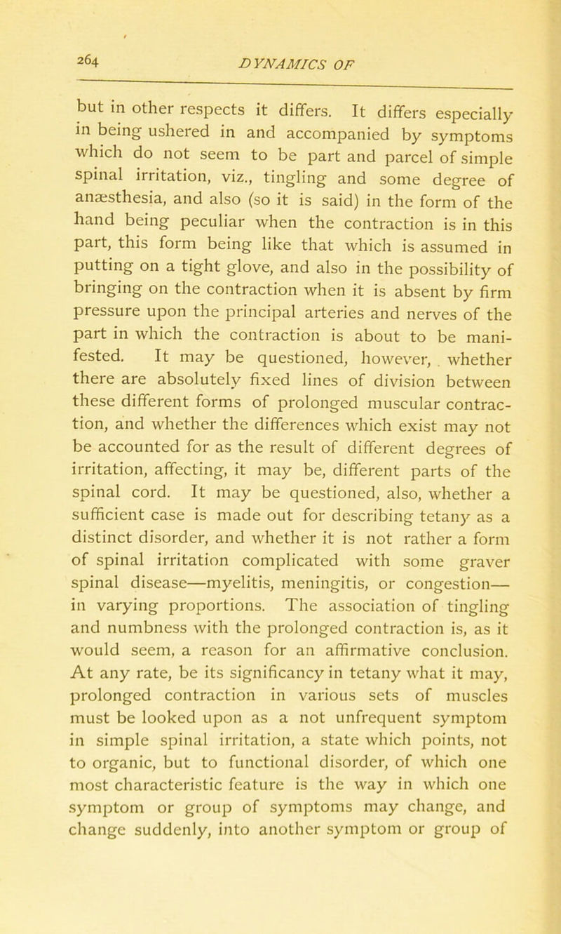 but in other respects it differs. It differs especially in being ushered in and accompanied by symptoms which do not seem to be part and parcel of simple spinal irritation, viz., tingling and some degree of anaesthesia, and also (so it is said) in the form of the hand being peculiar when the contraction is in this part, this form being like that which is assumed in putting on a tight glove, and also in the possibility of bringing on the contraction when it is absent by firm pressure upon the principal arteries and nerves of the part in which the contraction is about to be mani- fested. It may be questioned, however, whether there are absolutely fixed lines of division between these different forms of prolonged muscular contrac- tion, and whether the differences which exist may not be accounted for as the result of different degrees of irritation, affecting, it may be, different parts of the spinal cord. It may be questioned, also, whether a sufficient case is made out for describing tetany as a distinct disorder, and whether it is not rather a form of spinal irritation complicated with some graver spinal disease—myelitis, meningitis, or congestion— in varying proportions. The association of tingling and numbness with the prolonged contraction is, as it would seem, a reason for an affirmative conclusion. At any rate, be its significancy in tetany what it may, prolonged contraction in various sets of muscles must be looked upon as a not unfrequent symptom in simple spinal irritation, a state which points, not to organic, but to functional disorder, of which one most characteristic feature is the way in which one symptom or group of symptoms may change, and change suddenly, into another symptom or group of