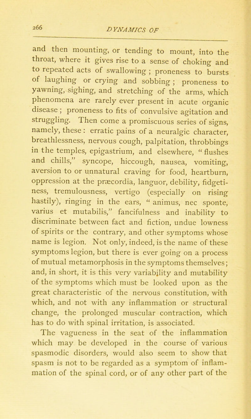 and then mounting, or tending to mount, into the throat, where it gives rise to a sense of choking and to repeated acts of swallowing ; proneness to bursts of laughing or crying and sobbing ; proneness to yawning, sighing, and stretching of the arms, which phenomena are rarely ever present in acute organic disease; proneness to fits of convulsive agitation and struggling. Then come a promiscuous series of signs, namely, these : erratic pains of a neuralgic character, breathlessness, nervous cough, palpitation, throbbings in the temples, epigastrium, and elsewhere, “ flushes and chills,” syncope, hiccough, nausea, vomiting, aversion to or unnatural craving for food, heartburn, oppression at the prsecordia, languor, debility, fidgeti- ness, tremulousness, vertigo (especially on rising hastily), ringing in the ears, “ animus, nec sponte, varius et mutabilis,” fancifulness and inability to discriminate between fact and fiction, undue lowness of spirits or the contrary, and other symptoms whose name is legion. Not only, indeed, is the name of these symptoms legion, but there is ever going on a process of mutual metamorphosis in the symptoms themselves; and, in short, it is this very variability and mutability of the symptoms which must be looked upon as the great characteristic of the nervous constitution, with which, and not with any inflammation or structural change, the prolonged muscular contraction, which has to do with spinal irritation, is associated. The vagueness in the seat of the inflammation which may be developed in the course of various spasmodic disorders, would also seem to show that spasm is not to be regarded as a symptom of inflam- mation of the spinal cord, or of any other part of the