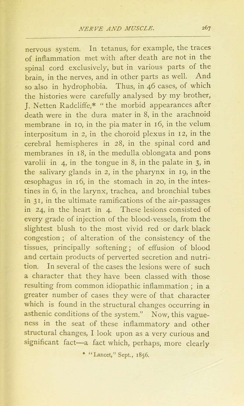 nervous system. In tetanus., for example, the traces of inflammation met with after death are not in the spinal cord exclusively, but in various parts of the brain, in the nerves, and in other parts as well. And so also in hydrophobia. Thus, in 46 cases, of which the histories were carefully analysed by my brother, J. Netten Radcliffe,* “ the morbid appearances after death were in the dura mater in 8, in the arachnoid membrane in 10, in the pia mater in 16, in the velum interpositum in 2, in the choroid plexus in 12, in the cerebral hemispheres in 28, in the spinal cord and membranes in 18, in the medulla oblongata and pons varolii in 4, in the tongue in 8, in the palate in 3, in the salivary glands in 2, in the pharynx in 19, in the oesophagus in 16, in the stomach in 20, in the intes- tines in 6, in the larynx, trachea, and bronchial tubes in 31, in the ultimate ramifications of the air-passages in 24, in the heart in 4. These lesions consisted of every grade of injection of the blood-vessels, from the slightest blush to the most vivid red or dark black congestion ; of alteration of the consistency of the tissues, principally softening; of effusion of blood and certain products of perverted secretion and nutri- tion. In several of the cases the lesions were of such a character that they have been classed with those resulting from common idiopathic inflammation ; in a greater number of cases they were of that character which is found in the structural changes occurring in asthenic conditions of the system.” Now, this vague- ness in the seat of these inflammatory and other structural changes, I look upon as a very curious and significant fact—a fact which, perhaps, more clearly * “Lancet,” Sept., 1856.