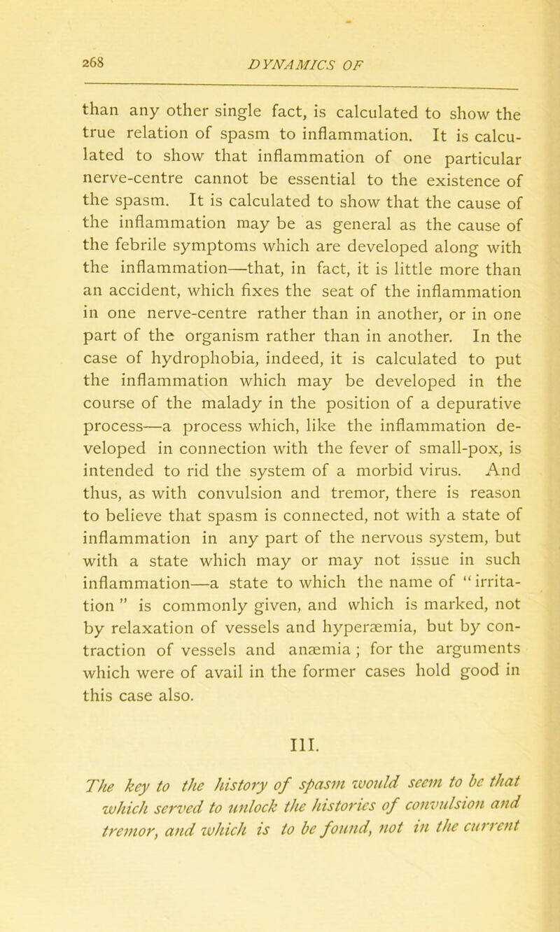 than any other single fact, is calculated to show the true relation of spasm to inflammation. It is calcu- lated to show that inflammation of one particular nerve-centre cannot be essential to the existence of the spasm. It is calculated to show that the cause of the inflammation may be as general as the cause of the febrile symptoms which are developed along with the inflammation—that, in fact, it is little more than an accident, which fixes the seat of the inflammation in one nerve-centre rather than in another, or in one part of the organism rather than in another. In the case of hydrophobia, indeed, it is calculated to put the inflammation which may be developed in the course of the malady in the position of a depurative process—a process which, like the inflammation de- veloped in connection with the fever of small-pox, is intended to rid the system of a morbid virus. And thus, as with convulsion and tremor, there is reason to believe that spasm is connected, not with a state of inflammation in any part of the nervous system, but with a state which may or may not issue in such inflammation—a state to which the name of “ irrita- tion ” is commonly given, and which is marked, not by relaxation of vessels and hyperaemia, but by con- traction of vessels and anaemia; for the arguments which were of avail in the former cases hold good in this case also. III. The key to the history of spasm zvould seem to be that which served to unlock the histories of convulsion and tremor, and which is to be found, not in the current