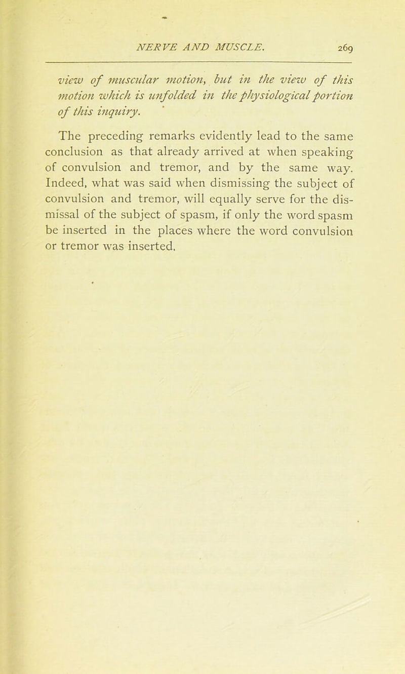 view of muscular motion, but in the viezv of this motion which is unfolded in the physiological portion of this inquiry. The preceding remarks evidently lead to the same conclusion as that already arrived at when speaking of convulsion and tremor, and by the same way. Indeed, what was said when dismissing the subject of convulsion and tremor, will equally serve for the dis- missal of the subject of spasm, if only the word spasm be inserted in the places where the word convulsion or tremor was inserted.