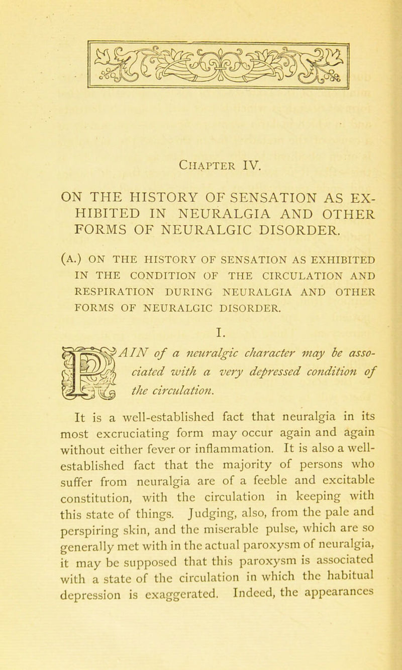 Chapter IV. ON THE HISTORY OF SENSATION AS EX- HIBITED IN NEURALGIA AND OTHER FORMS OF NEURALGIC DISORDER. (a.) on the history of sensation as exehbited IN THE condition of the circulation and RESPIRATION DURING NEURALGIA AND OTHER FORMS OF NEURALGIC DISORDER. I. AIN of a neuralgic character may be asso- ciated with a very depressed condition of the circulation. It is a well-established fact that neuralgia in its most excruciating form may occur again and again without either fever or inflammation. It is also a well- established fact that the majority of persons who suffer from neuralgia are of a feeble and excitable constitution, with the circulation in keeping with this state of things. Judging, also, from the pale and perspiring skin, and the miserable pulse, which are so generally met with in the actual paroxysm of neuralgia, it may be supposed that this paroxysm is associated with a state of the circulation in which the habitual depression is exaggerated. Indeed, the appearances