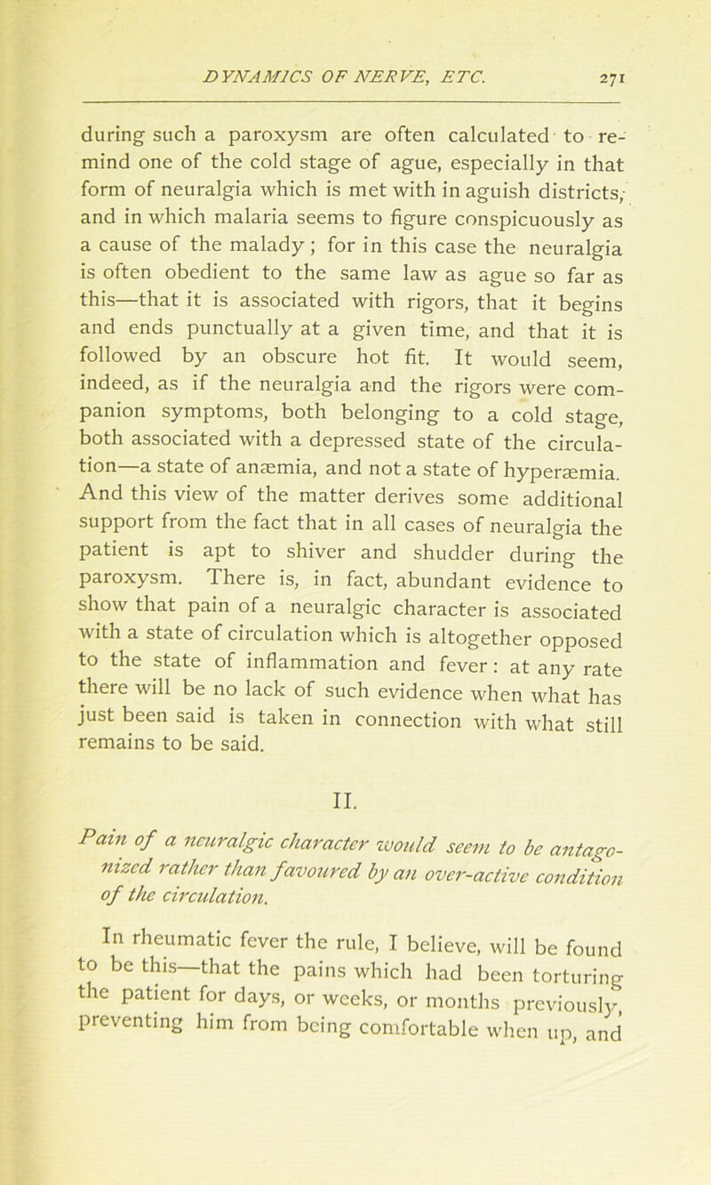 during-such a paroxysm are often calculated to re- mind one of the cold stage of ague, especially in that form of neuralgia which is met with in aguish districts, and in which malaria seems to figure conspicuously as a cause of the malady; for in this case the neuralgia is often obedient to the same law as ague so far as this—that it is associated with rigors, that it begins and ends punctually at a given time, and that it is followed by an obscure hot fit. It would seem, indeed, as if the neuralgia and the rigors were com- panion symptoms, both belonging to a cold stage, both associated with a depressed state of the circula- tion—a state of anaemia, and not a state of hyperaemia. And this view of the matter derives some additional support from the fact that in all cases of neuralgia the patient is apt to shiver and shudder during the paroxysm. There is, in fact, abundant evidence to show that pain of a neuralgic character is associated with a state of circulation which is altogether opposed to the state of inflammation and fever: at any rate there will be no lack of such evidence when what has just been said is taken in connection with what still remains to be said. II. Pam of a neuralgic character would seem to be antago- nized. rather than favoured by an over-active condition of the circulation. In rheumatic fever the rule, I believe, will be found to be this—that the pains which had been torturing t ie patient for days, or weeks, or months previous!}.', preventing him from being comfortable when up, and