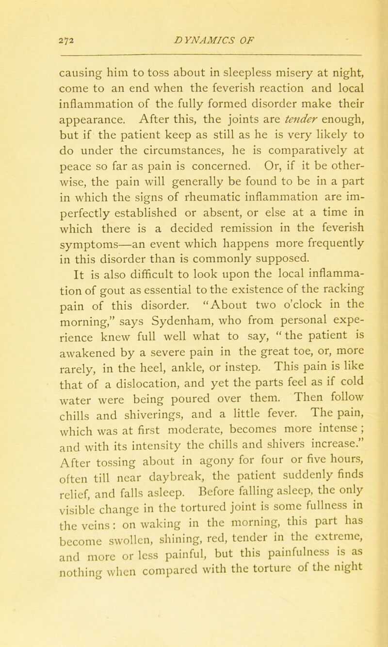 causing him to toss about in sleepless misery at night, come to an end when the feverish reaction and local inflammation of the fully formed disorder make their appearance. After this, the joints are tender enough, but if the patient keep as still as he is very likely to do under the circumstances, he is comparatively at peace so far as pain is concerned. Or, if it be other- wise, the pain will generally be found to be in a part in which the signs of rheumatic inflammation are im- perfectly established or absent, or else at a time in which there is a decided remission in the feverish symptoms—an event which happens more frequently in this disorder than is commonly supposed. It is also difficult to look upon the local inflamma- tion of gout as essential to the existence of the racking pain of this disorder. “About two o’clock in the morning,” says Sydenham, who from personal expe- rience knew full well what to say, “ the patient is awakened by a severe pain in the great toe, or, more rarely, in the heel, ankle, or instep. This pain is like that of a dislocation, and yet the parts feel as if cold water were being poured over them. Then follow chills and shiverings, and a little fever. The pain, which was at first moderate, becomes more intense ; and with its intensity the chills and shivers increase.” After tossing about in agony for four or five hours, often till near daybreak, the patient suddenly finds relief, and falls asleep. Before falling asleep, the only visible change in the tortured joint is some fullness in the veins: on waking in the morning, this part has become swollen, shining, red, tender in the exticme, and more or less painful, but this painfulness is as nothing when compared with the torture of the night