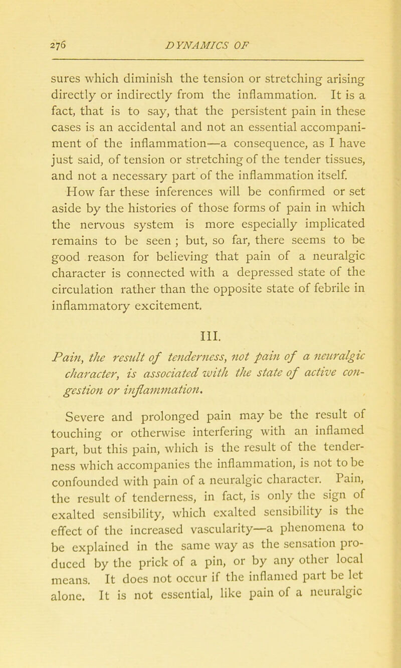 sures which diminish the tension or stretching arising directly or indirectly from the inflammation. It is a fact, that is to say, that the persistent pain in these cases is an accidental and not an essential accompani- ment of the inflammation—a consequence, as I have just said, of tension or stretching of the tender tissues, and not a necessary part of the inflammation itself. How far these inferences will be confirmed or set aside by the histories of those forms of pain in which the nervous system is more especially implicated remains to be seen ; but, so far, there seems to be good reason for believing that pain of a neuralgic character is connected with a depressed state of the circulation rather than the opposite state of febrile in inflammatory excitement. III. Pain, the result of tenderness, not pain of a neuralgic character, is associated with the state of active con- gestion or inflammation. Severe and prolonged pain may be the result of touching or otherwise interfering with an inflamed part, but this pain, which is the result of the tender- ness which accompanies the inflammation, is not to be confounded with pain of a neuralgic character. Pain, the result of tenderness, in fact, is only the sign of exalted sensibility, which exalted sensibility is the effect of the increased vascularity—a phenomena to be explained in the same way as the sensation pro- duced by the prick of a pin, or by any other local means. It does not occur if the inflamed part be let alone. It is not essential, like pain of a neuralgic