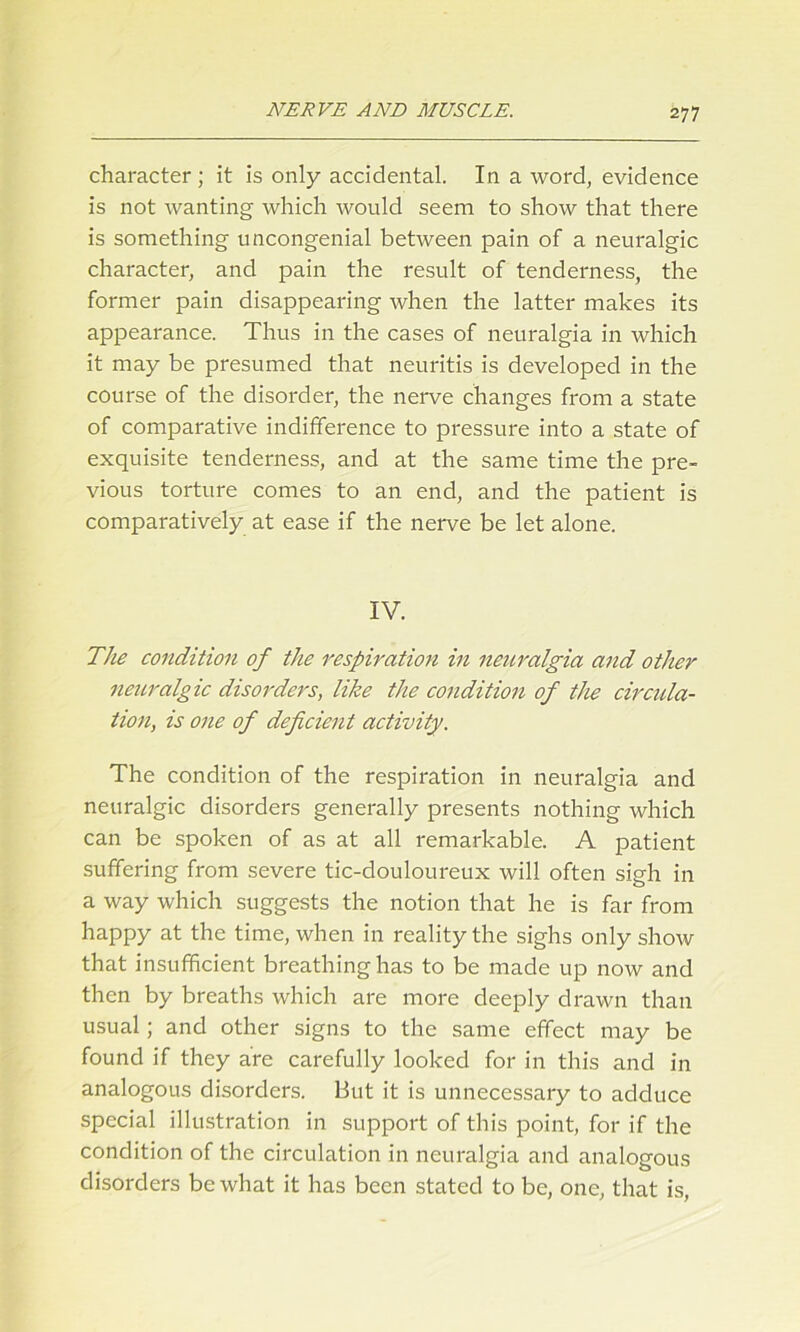 character ; it is only accidental. In a word, evidence is not wanting which would seem to show that there is something uncongenial between pain of a neuralgic character, and pain the result of tenderness, the former pain disappearing when the latter makes its appearance. Thus in the cases of neuralgia in which it may be presumed that neuritis is developed in the course of the disorder, the nerve changes from a state of comparative indifference to pressure into a state of exquisite tenderness, and at the same time the pre- vious torture comes to an end, and the patient is comparatively at ease if the nerve be let alone. IV. The condition of the respiration in neuralgia and other neuralgic disorders, like the condition of the circula- tion, is one of deficient activity. The condition of the respiration in neuralgia and neuralgic disorders generally presents nothing which can be spoken of as at all remarkable. A patient suffering from severe tic-douloureux will often sigh in a way which suggests the notion that he is far from happy at the time, when in reality the sighs only show that insufficient breathing has to be made up now and then by breaths which are more deeply drawn than usual; and other signs to the same effect may be found if they are carefully looked for in this and in analogous disorders. But it is unnecessary to adduce special illustration in support of this point, for if the condition of the circulation in neuralgia and analogous disorders be what it has been stated to be, one, that is,