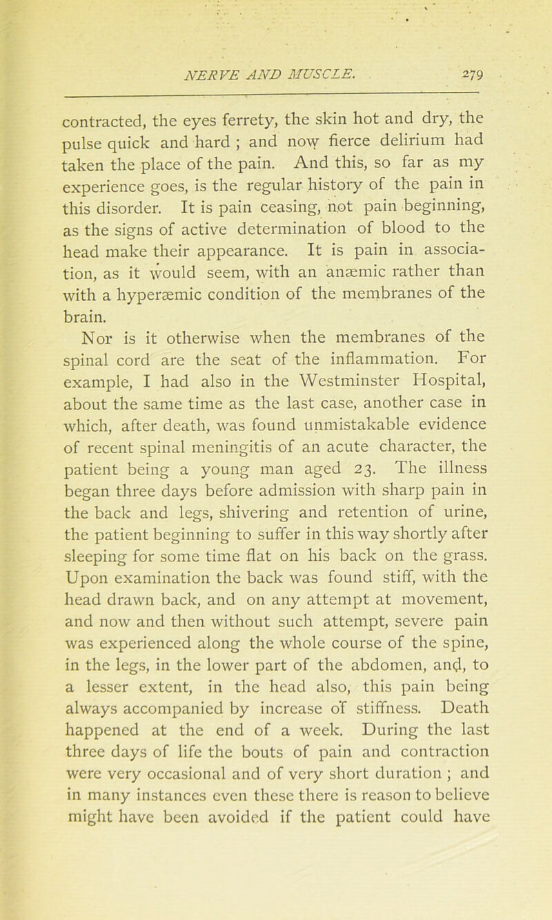 contracted, the eyes ferrety, the skin hot and dry, the pulse quick and hard ; and now fierce delirium had taken the place of the pain. And this, so far as my experience goes, is the regular history of the pain in this disorder. It is pain ceasing, not pain beginning, as the signs of active determination of blood to the head make their appearance. It is pain in associa- tion, as it would seem, with an anaemic rather than with a hypersemic condition of the membranes of the brain. Nor is it otherwise when the membranes of the spinal cord are the seat of the inflammation. For example, I had also in the Westminster Hospital, about the same time as the last case, another case in which, after death, was found unmistakable evidence of recent spinal meningitis of an acute character, the patient being a young man aged 23. The illness began three days before admission with sharp pain in the back and legs, shivering and retention of urine, the patient beginning to suffer in this way shortly after sleeping for some time flat on his back on the grass. Upon examination the back was found stiff, with the head drawn back, and on any attempt at movement, and now and then without such attempt, severe pain was experienced along the whole course of the spine, in the legs, in the lower part of the abdomen, and, to a lesser extent, in the head also, this pain being always accompanied by increase o‘f stiffness. Death happened at the end of a week. During the last three days of life the bouts of pain and contraction were very occasional and of very short duration ; and in many instances even these there is reason to believe might have been avoided if the patient could have