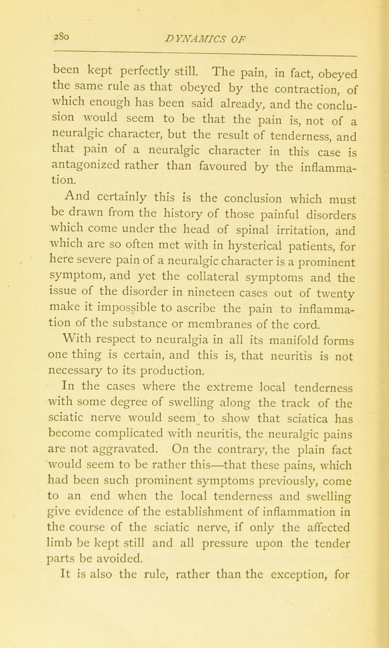 been kept perfectly still. The pain, in fact, obeyed the same rule as that obeyed by the contraction, of which enough has been said already, and the conclu- sion would seem to be that the pain is, not of a neuralgic character, but the result of tenderness, and that pain of a neuralgic character in this case is antagonized rather than favoured by the inflamma- tion. And certainly this is the conclusion which must be drawn from the history of those painful disorders which come under the head of spinal irritation, and which are so often met with in hysterical patients, for here severe pain of a neuralgic character is a prominent symptom, and yet the collateral symptoms and the issue of the disorder in nineteen cases out of twenty make it impossible to ascribe the pain to inflamma- tion of the substance or membranes of the cord. With respect to neuralgia in all its manifold forms one thing is certain, and this is, that neuritis is not necessary to its production. In the cases where the extreme local tenderness with some degree of swelling along the track of the sciatic nerve would seem to show that sciatica has become complicated with neuritis, the neuralgic pains are not aggravated. On the contrary, the plain fact would seem to be rather this—that these pains, which had been such prominent symptoms previously, come to an end when the local tenderness and swelling give evidence of the establishment of inflammation in the course of the sciatic nerve, if only the affected limb be kept still and all pressure upon the tender parts be avoided. It is also the rule, rather than the exception, for