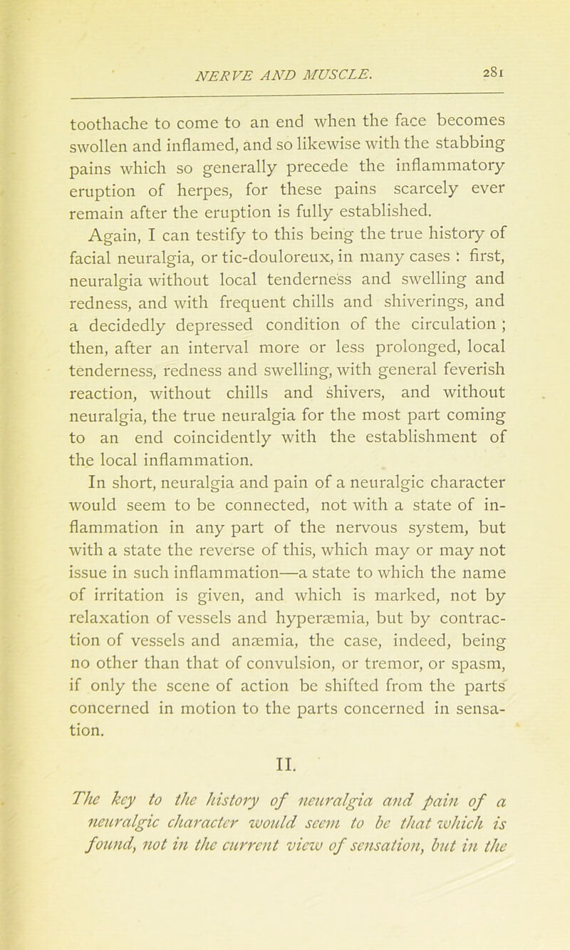 toothache to come to an end when the face becomes swollen and inflamed, and so likewise with the stabbing pains which so generally precede the inflammatory eruption of herpes, for these pains scarcely ever remain after the eruption is fully established. Again, I can testify to this being the true history of facial neuralgia, or tic-douloreux, in many cases : first, neuralgia without local tenderness and swelling and redness, and with frequent chills and shiverings, and a decidedly depressed condition of the circulation ; then, after an interval more or less prolonged, local tenderness, redness and swelling, with general feverish reaction, without chills and shivers, and without neuralgia, the true neuralgia for the most part coming to an end coincidently with the establishment of the local inflammation. In short, neuralgia and pain of a neuralgic character would seem to be connected, not with a state of in- flammation in any part of the nervous system, but with a state the reverse of this, which may or may not issue in such inflammation—a state to which the name of irritation is given, and which is marked, not by relaxation of vessels and hypenemia, but by contrac- tion of vessels and anaemia, the case, indeed, being no other than that of convulsion, or tremor, or spasm, if only the scene of action be shifted from the parts concerned in motion to the parts concerned in sensa- tion. II. The key to the history of neuralgia and pain of a neuralgic character zvould seem to be that which is found, not in the cicrrent viciv of sensation, but in the