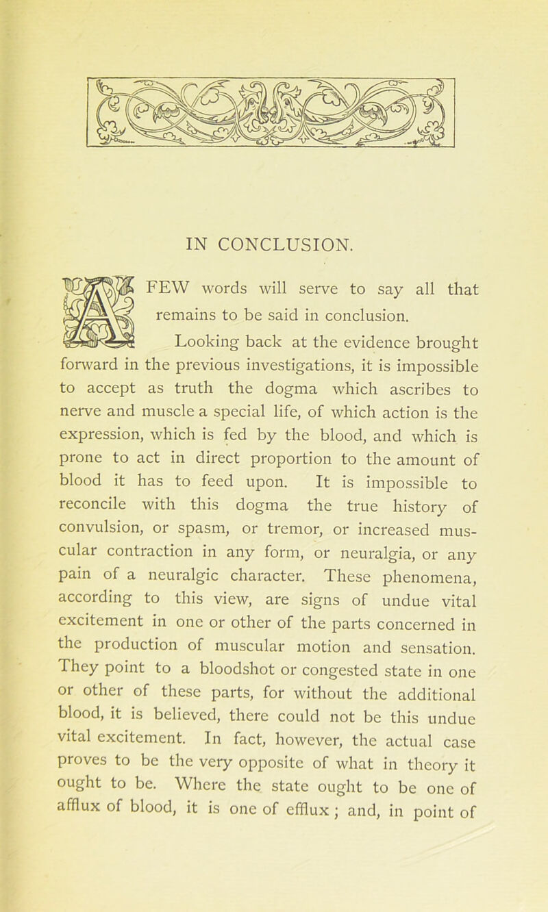 IN CONCLUSION. FEW words will serve to say all that remains to be said in conclusion. Looking back at the evidence brought forward in the previous investigations, it is impossible to accept as truth the dogma which ascribes to nerve and muscle a special life, of which action is the expression, which is fed by the blood, and which is prone to act in direct proportion to the amount of blood it has to feed upon. It is impossible to reconcile with this dogma the true history of convulsion, or spasm, or tremor, or increased mus- cular contraction in any form, or neuralgia, or any pain of a neuralgic character. These phenomena, according to this view, are signs of undue vital excitement in one or other of the parts concerned in the production of muscular motion and sensation. They point to a bloodshot or congested state in one or other of these parts, for without the additional blood, it is believed, there could not be this undue vital excitement. In fact, however, the actual case proves to be the very opposite of what in theory it ought to be. Where the state ought to be one of afflux of blood, it is one of efflux ; and, in point of