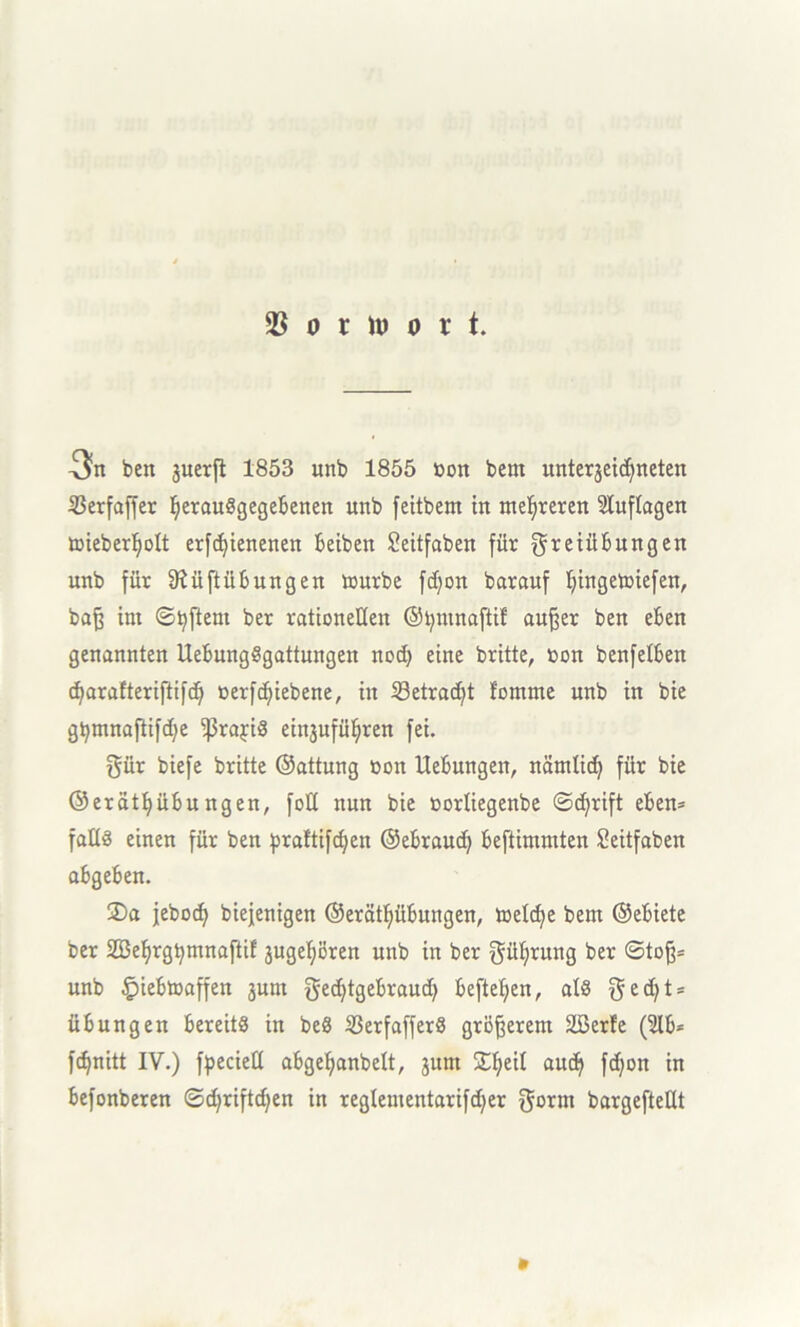 3n ben juerfl 1853 unb 1855 öon bem unterjeidfneten S3erfaffer IjerauSgegebenen unb feitbem in mehreren Auflagen toieberfyolt erfdfyienenen Beiben £eitfaben für Freiübungen unb für 9?üftübungen mürbe fdjon barauf Ijingetoiefen, bafj im ©Aftern ber rationellen ©tymnaftif auffer ben eben genannten UebungSgattungen nod) eine britte, »on benfelben dfarafteriftifd) oerfdjiebene, in 33etrad)t fomrne unb in bie gtymnafiifd)e ißrajiS einjufüfyren fei. Für biefe britte ©attung oon Hebungen, nämlicfy für bie ©erätl)übungen, fotl nun bie oorliegenbe ©cfyrift eben* falls einen für ben praltifdfen ©ebraud) beftimmten Seitfaben abgeben. 2)a jebod) biejenigen ©erätfyübungen, meldje bem ©ebiete ber Söeljrgtjmnaftif jugefyören unb in ber Führung ber ©tojj* unb §>iebtoaffen jum ged)tgebraud) beftefyen, als Fe(fyts Übungen bereits in beS SßerfafferS größerem 2öerfe (2lb= fdjnitt IV.) fpeciell abgeljanbelt, jum SEljeil aud} fdjon in befonberen ©cfyriftdjen in reglementarifdfer ^orm bargefteüt »