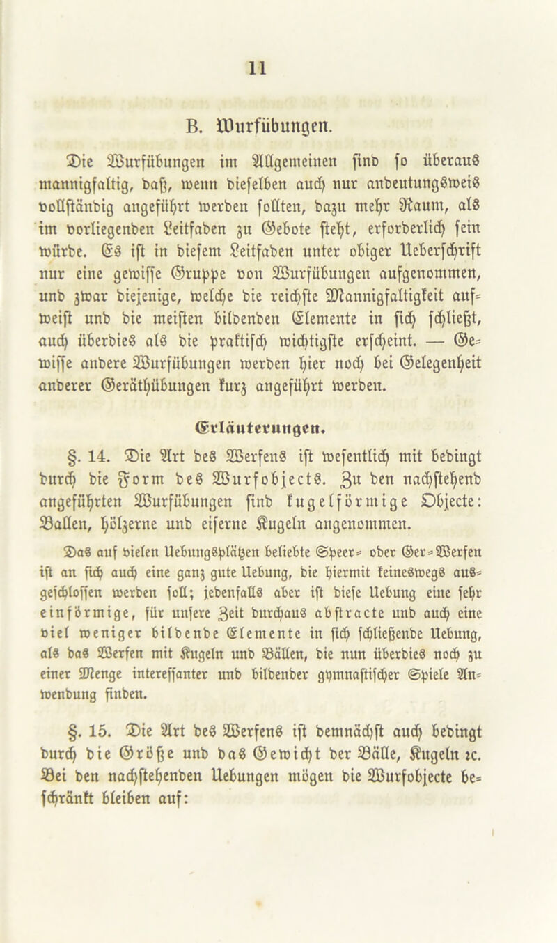 B. tDitrfiibungen. ®ie SBurfübungen im Allgemeinen finb fo überaus mannigfaltig, baß, wenn biefelben aud) nur anbeutungS»eiS tooüftänbig angeführt »erben feilten, baju me^r fRaum, als im öorliegenben Seitfaben ju ©ebote ftel)t, erforberlid) fein »ürbe. ©S ift in biefem Seitfaben unter obiger Ueberfcfyrift nur eine ge»iffe ©ruppe bon SBurfübungen aufgenommen, unb jtoar biefenige, »eldje bie reidjfle SDfannigfaltigfeit auf= »eifl nnb bie meiften bilbenbeu Elemente in fid) fließt, aud) überbieS als bie praftifd) »idjtigfte erfd^eint. — ©e= buffe anbere SBurfübungen »erben hier nod) bei ©elegenfjeit anberer @erätf)übungen furj angeführt »erben. (Scläutevutigeti. §. 14. ®ie Art beS SöerfenS ift »efentlicf) mit bebingt burd) bie $orm beS SöurfobjectS. 3U ben nachftehenb angeführten SBurfübungen finb fugeiförmige Dbjecte: Sailen, ^ölgerne unb eiferne kugeln angenommen. 2)a8 auf bielen UebuitgSbläben beliebte ©beer* ober ©er»SBerfen ift an ftcb auch eine ganj gute Uebung, bie hiermit feineSwegS aus» gefdfloffen »erben folt; jebenfallS aber ift biefe Uebung eine fei» einförmige, für unfere 3eit burd)au8 ab ft racte unb aud) eine öiel weniger bilbenbe ©lemente in fid) fd)ließenbe Uebung, als ba8 SBerfen mit Äugeln unb 93äHen, bie nun überbieS nod) ju einer Aienge intereffanter unb bilbenber gt)mnaftifd)er ©piele An» »enbung finben. §. 15. £)ie Art beS SBerfenS ift bemnädjft aud) bebingt burd) bie ©rö§e unb baS ®e»id)t ber Sätle, kugeln tc. Sei ben nad)ftel)enben Uebungen mögen bie SBurfobjecte be= fdjränft bleiben auf: