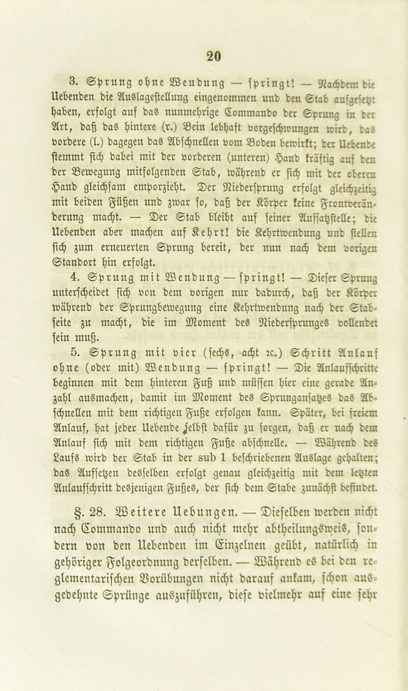 3. ©brung ohne Sßenbung — bringt! — Sfachbem bie Uebenben bie 9lu«tagcftcttung eingenommen unb ben ©tab aufgefeg: haben, erfolgt auf baS nunmehrige Sommanbo ber ©brung iu ter 2Irtr baß baS hintere (r.) ©ein lebhaft borgefchmungen toirb, bas borbere (I.) bagegen ba8 Stbfd^neHen bom ©oben betoirft; ber Uebenbe ftemmt ftd) babei mit ber borberen (unteren) §anb fräftig auf ben ber ©emegung mitfolgenben ©tab, mährenb er ftch mit ber oberen panb gteichfam emboräieht. ©er Siieberfbrung erfolgt gleichzeitig mit beiben güßen unb 3toar fo, baß ber SBrber feine grontberän* berung macht. — ©er ©tab bteibt auf feiner Stuffa^ßelle; bie Uebenben aber machen auf Sehrt! bie Sehrttoenbung unb fleUen ftch jum erneuerten ©brung bereit, ber nun nad? bem hörigen ©tanbort hin erfolgt. 4. ©brung mit SBenbung — fbringt! — ©iefer ©brau} unterfcheibet ftch bon bem hörigen nur baburd), baß ber Sörber tbähreub ber ©brungbetoegung eine Sehrtwenbung nach ber ©tab= feite ju macht, bie im Moment be8 SiieberfbrungeS boüenbet fein muß. 5. ©brung mit hier (fed)«, ad)t jc.) ©chritt Anlauf ohne (ober mit) Sßenbung — fbringt! — ©ie Stnlaufßhrittc beginnen mit bem hinteren guß unb müffen hi« eine gerabe 2ln= gahl ausmachen, bamit im üDioment be§ ©brunganfageS ba§ 2lb= fchnetten mit bem richtigen guße erfolgen fanu. ©bäter, bei freiem Stnlauf, hat jeber Uebenbe jelbft bafiir ju forgen, baß er nach bem 2Mauf ftd) mit bem richtigen §uße abfchnette. — SBährenb be§ £auf§ toirb ber ©tab in ber sub 1 befd)riebcnen Auslage gehalten; baS Sluffegett beSfelben erfolgt genau gleichzeitig mit bem legten Stulauffchritt beseitigen gußeö, ber ftch bem ©tabe äunächß bcpnbet. §. 28. SBeitere Hebungen. — £)ie[elben fterben nicht nad) (üontntanbo unb aud) nicht mehr abthcilungSireiS, fon= bern non ben Uebenben int Gnnjehten geübt, natürlich in gehöriger gotgeorbnmtg bcrfelbcn. — SBährenb eö bei ben re= glementarifd)en Vorübungen nid)t barauf attfant, fdton au§= gebehnte (Sprünge auSjuführen, biefe vielmehr auf eine fehr