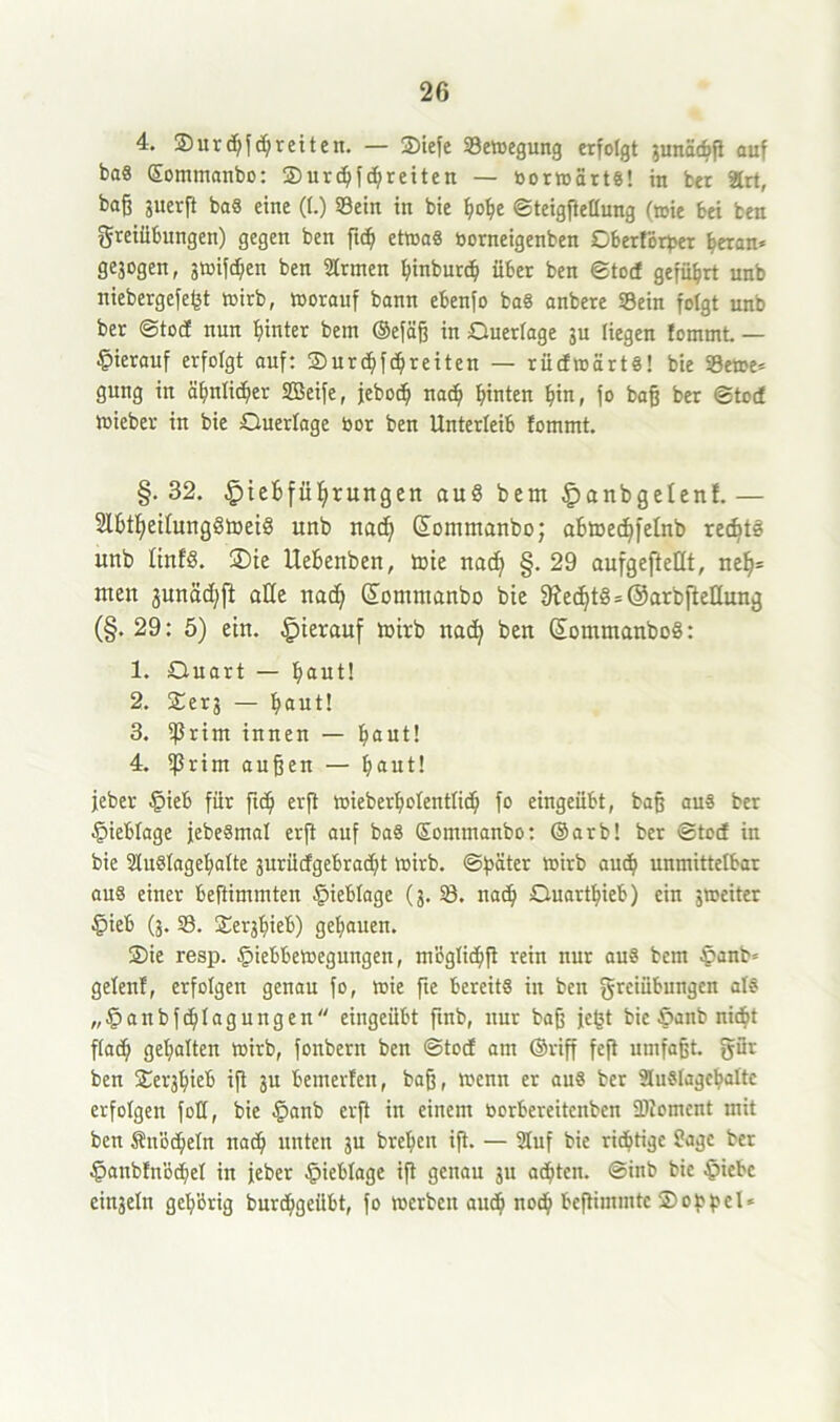 4. ©urdjf cf; retten. — ©iefe Sewegung erfolgt gunäcbß auf baS ©ommanbo: ©urdjfdjreiten — borwärts! in ber ärt, baß guerß baS eine (f.) Sein in bie BoBe ©teigßellung (toie bei ben Freiübungen) gegen ben ß<B etwas borneigenben Oberförber heran* geäogen, gwifdjen ben Sinnen Binburd) über ben ©toi geführt unb niebergefefet wirb, worauf bann ebenfo baS anbere Sein folgt unb ber ©tocf nun hinter bem ©efäß in Querlage gu liegen Jommt. — hierauf erfolgt auf: ©urcBfd;reiten — rüdwärtS! bie Sewe* gung in äfmlid)er SBeife, jebocf) nad) hinten Bin, fo baß ber ©tod Wieber in bie Querlage bor ben Unterleib fommt. §. 32. £>tef>fül)rungen au§ bem £anbgelenf. — SlBt^eitungötoeiö unb nacf) GEommanbo; aBmedjfelnb rec6t3 unb ItnfS. 2)ie UeBenben, wie nad) §. 29 aufgefteüt, neB= meu junäd^ft alle nac^ (ÜEommanbo bie 9ied)t§ = ©arbfteEung (§. 29: 5) ein. hierauf wirb natty ben ©ommanboS: 1. Quart — Baut! 2. ©erg — Baut! 3. ßJrint innen — Baut! 4. ißrim außen — Baut! jeher §ieb für ftcB erß wieberBolenttid) fo eingeübt, baß aus ber §ieblage jebeSmal erft auf baS ©ommanbo: ©arb! ber ©tod in bie SluSlageBalte gurüdgebracBt wirb, ©pater wirb aucB unmittelbar aus einer beftimmten §ieblage (g. S. nacB QuartBieb) ein gweiter £>ieb (g. S. ©ergBieb) geBauen. ©ie resp. £iebbewegungen, m'bglicBß rein nur aus bem §anb* gelenf, erfolgen genau fo, wie fie bereits in ben Freiübungen als „£anbfd)lagungen eingeübt ftnb, nur baß jcgt bie §anb nicht flacB geBalten wirb, fonbern ben ©tod am ©riß feft umfaßt. Für ben ©ergBieb iß gu bemerfen, baß, wenn er aus ber SluSlageBalte erfolgen foU, bie §anb erß in einem borbereitcubcn ÜRoment mit ben SnöcBeln nad) unten gu breBen iß. — 9Iuf bie richtige Sage ber §anb!nöcBel in jeher §ieblage iß genau gu achten, ©inb bie §iebe eingeln gel/brig buriBgeilbt, fo werben aud) nocB beßimmtc ©oppel*