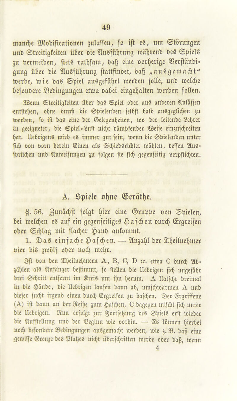 manche SJtobificationen 3ulaffen, fo ift cS, um Störungen unb ©treitigfeiten über bie Ausführung währenb be8 ©pietS 3U oernteiben, ftetS rathfam, baß eine tiov^ertge 23erftänbi= gung über bie Ausführung ftattfinbet, baß „au8gemacht werbe, wie baS ©piel auSgefübjrt werben fotte, unb welche befonbere 23ebingungen etwa babei eingehalten Werben Jollen. SBenn ©treitigfeiten über ba8 @!piel ober au8 anberen Anläßen •entßehen, ohne burdj bie ©pielenben felbft halb ausgeglichen ju werben, fo ift ba8 eine ber ©elegenheiten, wo ber teitenbe ?ehrer in geeigneter, bie ©piel^uft nicht bämbfenber Sßeife eingufcfjreitert bat. UebrigenS wirb e§ immer gut fein, wenn bie ©pielenben unter ftcb bon born herein ©inen als ©cpiebSrichter wählen, beffen Au8= fbrüdjen unb Anweifungen ju folgen fie fich gegenfeitig berpflichten. A. Spiele ohne ©erntße. §. 56. gunaepft folgt hier eine ©ruppe bon ©pielen, bei welchen eS auf ein gegenfeitigeS ^afepen burd) Ergreifen ober ©cf^tag mit flauer £mnb anfommt. 1. 2)aS einfache ^afepen.— ^Inja^I ber S©h>eürteh>mer hier bis jwölf ober nodj mehr. 3tft bon ben Speilnepmern A, B, C, D jc. etwa C bureb Ab» ääplen als Anfänger beftimmt, fo ftellen bie Uebrigen fiep ungefähr brei <Sch»rttt entfernt im ÄreiS um ihn herum. A flatfcpt breimal in bie £>änbe, bie Uebrigen laufen bann ab, umfepwärmen A unb biefer fucht irgenb einen burch ©rgreifen ju haften. Ser ergriffene (A) ift bann an ber 9teif;e jum fpafchen, C bagegen mifcf;t fiel; unter bie Uebrigen. Aun erfolgt jur gortfepung be8 (Spiels erft wieber bie Aufhellung unb ber 93egimt wie borhiu. — ©8 fbnncn hierbei noch befonbere 93ebingttngen au8gema<ht Werben, wie 3.93. bafj eine gewiffe ©renje beS ißlapeS nicht iiberfc^ritten werbe ober baß, wenn 4