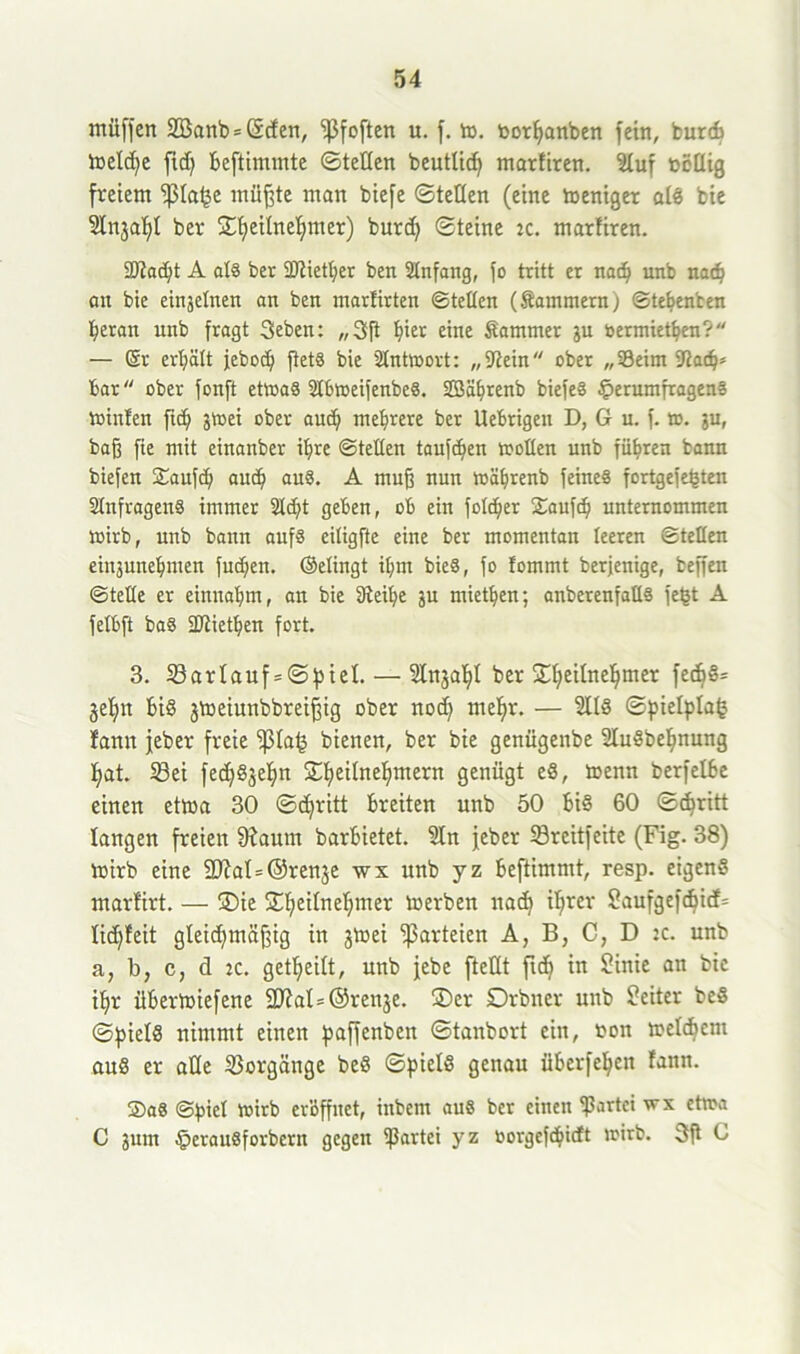 müffert 2Banb = @d en, ‘ißfoften u. f. to. toorpanben fein, burcb lt>etd)e ftd) Beftimmte ©teilen beutlich marfiren. Sluf ucllig freiem ^la^e müßte man biefe ©teilen (eine toeniger als bie Slnjaf)! ber £I)eiIneI;mer) burd) ©teine :c. marfiren. 9)?ad;t A al8 ber SJtiether ben Slnfang, fo tritt er nach unb nad? an bie einjelnen an ben marlirten ©teilen (Kammern; ©tebenben Beran unb fragt Seben: „3ft hi£t eine Kammer ju oermiethen? — Sr erljält jeboch ftet8 bie Antwort: „“Rein ober „93eim -Rach* bar ober fonft ettoaS 2lbtoeifenbe8. SBährenb biefeS §erumfragen» minien ftch jtoei ober auch mehrere ber Uebrigeu D, G u. f. to. ju, baß fie mit etnanber ihre ©teilen taufchen trollen unb führen bann biefen Saufd; auch au8. A muß nun toährenb feines fortgefehten SlnfragenS immer 2Id)t geben, ob ein folcher £aufch unternommen wirb, unb bann aufs ciligfte eine ber momentan leeren ©teilen etnjunehmen fuchen. (gelingt ihm bie8, fo lommt berjenige, beffen ©teile er einnahm, an bie Dteihe ju miethen; anberenfalls fegt A felbft ba8 SRiethen fort. 3. Sarlauf = ©piel.— Slnjaljl ber Sheilnehmer fedjS= geh« Bis jtoeiunbbreißig ober noch mehr. — SllS ©pielplafc fann jeber freie “ßlahf bienen, ber bie genügenbe SluSbehnung hat. Sei fedjSjehn Sheilnehntern Genügt eS, toenn berfelBe einen ettoa 30 ©chritt Breiten unb 50 Bis 60 ©djritt langen freien fRautn barBietet. Sin jeber Sreitfeite (Fig. 38) toirb eine 2RaI=@renje wx unb yz Beftimntt, resp. eigens marfirt. — ®ie Sihc^ne^mer derben nach ihrer Saufgefdjicfs lichfeit gleichmäßig in jtoei Parteien A, B, C, D :c. unb a; b, c, d ic. getheilt, unb jebe [teilt ftch in Sinie an bie ihr üBermiefene 2RaI=©renje. ®er Drbner unb Leiter beS ©piels nimmt einen paffenbett ©tanbort ein, ton tnelchem auö er alle Vorgänge beS ©pielS genau üBerfe^eit fann. 5)a8 ©piel toirb eröffnet, ittbem aus ber einen “Partei wx cttoa C jum §erau8forbcrn gegen “Partei yz öorgeßhidt toirb. 3ft 0