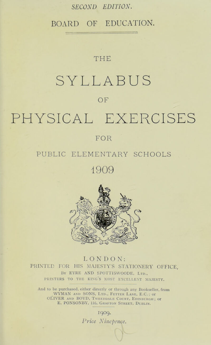 SECOND EDITION. BOARD OF EDUCATION. THE SYLLABUS OF PHYSICAL EXERCISES FOR PUBLIC ELEMENTARY SCHOOLS 1909 LONDON: PRINTED FOR HIS MAJESTY'S STATIONERY OFFICE, By EYRE AND SPOTTISWOODE, Ltd., PRINTERS TO THE KINGS MOST EXCELLENT MAJESTY. And to be purchased, either directly or through any Bookseller, from WYMAN and SONS, Ltd., Fetter Lane, E.C.; or OLIVER and BOYD, Tweeddale Court, Edinburgh; or E, PONSONBY, 116, Grafton Street, Dublin. I909. Price Nincpence.