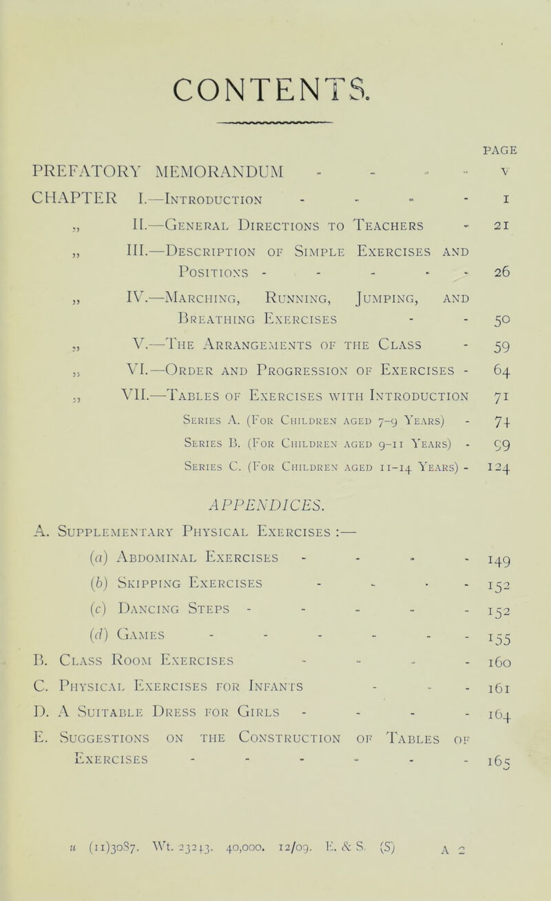 CONTENTS PREFATORY MEMORANDUM CHAPTER I.—Introduction - ,, II.—General Directions to Teachers ,, III.—Description of Simple Exercises and Positions - ,, IV.—Marching, Running, Jumping, and Breathing Exercises „ V.—The Arrangements of the Class „ VI.—Order and Progression of Exercises - 5, VII.—Tables of Exercises with Introduction Series A. (For Children aged 7-9 Years) Series B. (For Children aged 9-1 i Years) Series C. (For Children aged 11-14 Years) - APPENDICES. A. Supplementary Physical Exercises :— (а) Abdominal Exercises - (б) Skipping Exercises - - • (c) Dancing Steps - (d) Games - - - - - B. Class Room Exercises - C. Physical Exercises for Infants D. A Suitable Dress for Girls - E. Suggestions on the Construction of Tables of Exercises ------ PAGE v 1 21 26 50 59 64 71 7+ 99 124 H9 152 J52 T55 160 161 164 16 s «-/ u (11)3087. Wt. 23243. 40,000. 12/09. 14 & S. (S) A 2