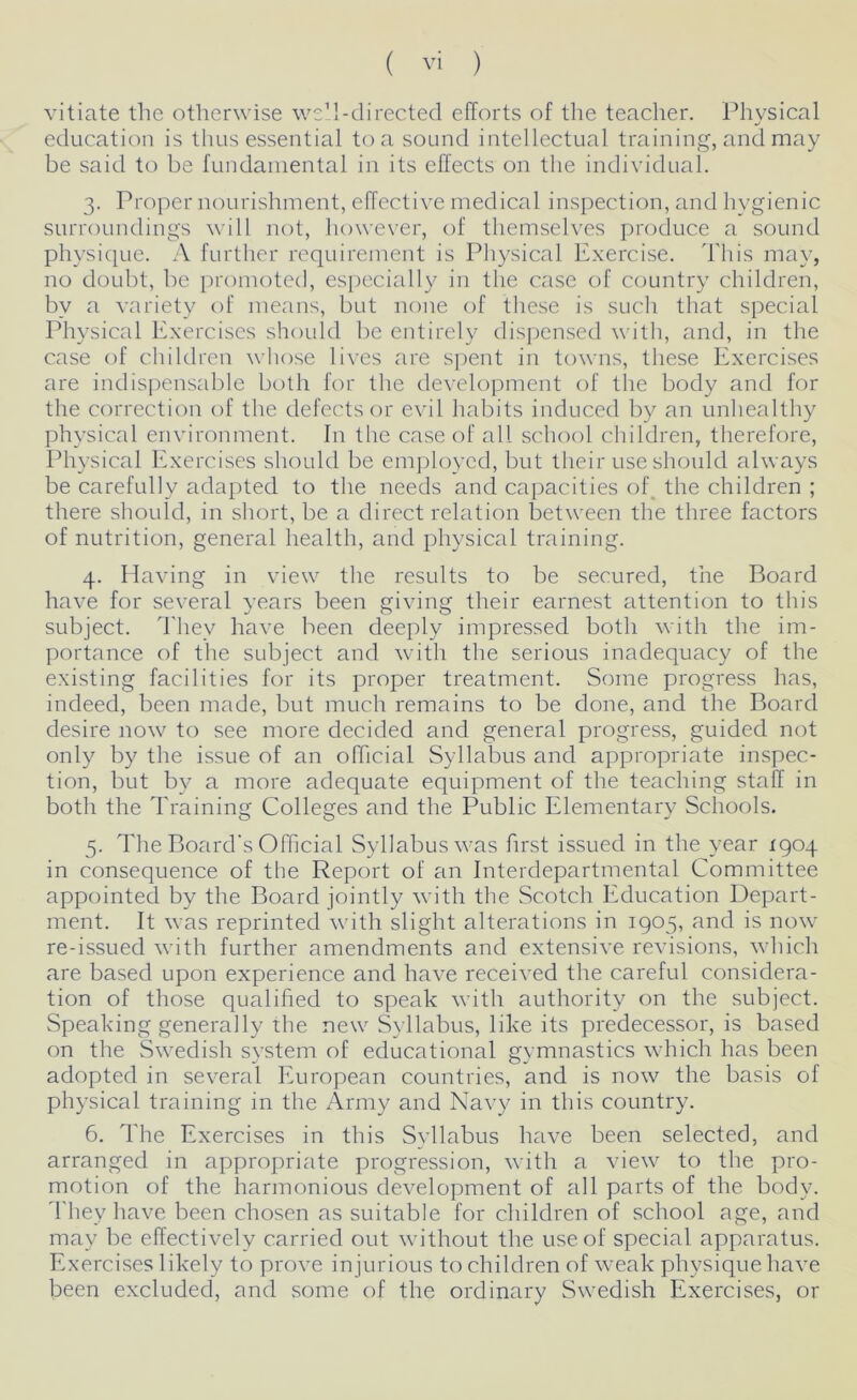 vitiate the otherwise well-directed efforts of the teacher. Physical education is thus essential to a sound intellectual training, and may be said to be fundamental in its effects on the individual. 3. Proper nourishment, effective medical inspection, and hygienic surroundings will not, however, of themselves produce a sound physique. A further requirement is Physical Exercise. This may, no doubt, be promoted, especially in the case of country children, by a variety of means, but none of these is such that special Physical Exercises should be entirely dispensed with, and, in the case of children whose lives are spent in towns, these Exercises are indispensable both for the development of the body and for the correction of the defects or evil habits induced by an unhealthy physical environment. In the case of all school children, therefore, Physical Exercises should be employed, but their use should always be carefully adapted to the needs and capacities of the children ; there should, in short, be a direct relation between the three factors of nutrition, general health, and physical training. 4. Having in view the results to be secured, the Board have for several years been giving their earnest attention to this subject. They have been deeply impressed both with the im- portance of the subject and with the serious inadequacy of the existing facilities for its proper treatment. Some progress has, indeed, been made, but much remains to be done, and the Board desire now to see more decided and general progress, guided not only by the issue of an official Syllabus and appropriate inspec- tion, but by a more adequate equipment of the teaching staff in both the Training Colleges and the Public Elementary Schools. 5. The Board's Official Syllabus was first issued in the year 1904 in consequence of the Report of an Interdepartmental Committee appointed by the Board jointly with the Scotch Education Depart- ment. It was reprinted with slight alterations in 1905, and is now re-issued with further amendments and extensive revisions, which are based upon experience and have received the careful considera- tion of those qualified to speak with authority on the subject. Speaking generally the new Syllabus, like its predecessor, is based on the Swedish system of educational gymnastics which has been adopted in several European countries, and is now the basis of physical training in the Army and Navy in this country. 6. The Exercises in this Syllabus have been selected, and arranged in appropriate progression, with a view to the pro- motion of the harmonious development of all parts of the body. They have been chosen as suitable for children of school age, and may be effectively carried out without the use of special apparatus. Exercises likely to prove injurious to children of weak physique have been excluded, and some of the ordinary Swedish Exercises, or