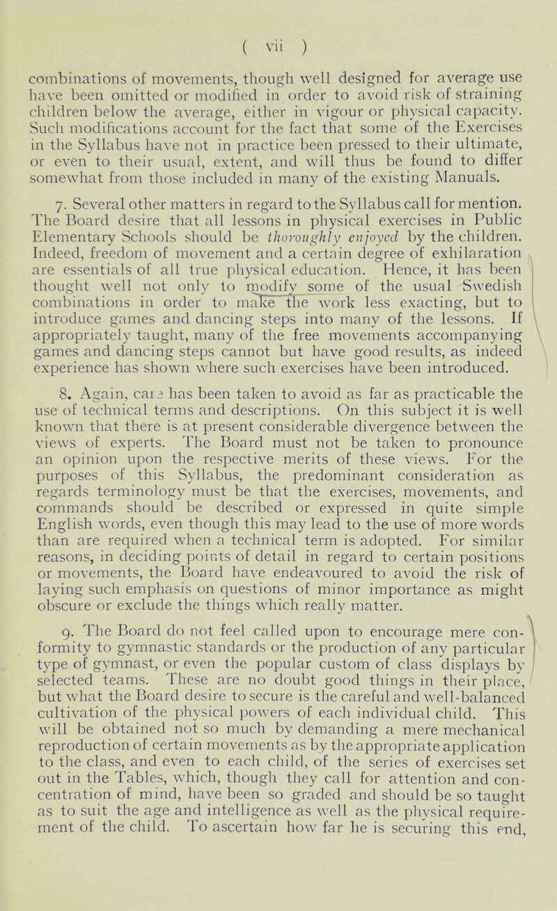 combinations of movements, though well designed for average use have been omitted or modified in order to avoid risk of straining children below the average, either in vigour or physical capacity. Such modifications account for the fact that some of the Exercises in the Syllabus have not in practice been pressed to their ultimate, or even to their usual, extent, and will thus be found to differ somewhat from those included in many of the existing Manuals. 7. Several other matters in regard to the Syllabus call for mention. The Board desire that all lessons in physical exercises in Public Elementary Schools should be thoroughly enjoyed by the children. Indeed, freedom of movement and a certain degree of exhilaration are essentials of all true physical education. Hence, it has been thought well not only to modify some of the usual Swedish combinations in order to maEe~ the work less exacting, but to introduce games and dancing steps into many of the lessons. If appropriately taught, many of the free movements accompanying games and dancing steps cannot but have good results, as indeed experience has shown where such exercises have been introduced. 8. Again, care has been taken to avoid as far as practicable the use of technical terms and descriptions. On this subject it is well known that there is at present considerable divergence between the views of experts. The Board must not be taken to pronounce an opinion upon the respective merits of these views. For the purposes of this Syllabus, the predominant consideration as regards terminology must be that the exercises, movements, and commands should be described or expressed in quite simple English words, even though this may lead to the use of more words than are required when a technical term is adopted. For similar reasons, in deciding points of detail in regard to certain positions or movements, the Board have endeavoured to avoid the risk of laying such emphasis on questions of minor importance as might obscure or exclude the things which really matter. 9. The Board do not feel called upon to encourage mere con- formity to gymnastic standards or the production of any particular type of gymnast, or even the popular custom of class displays by selected teams. These are no doubt good things in their place, but what the Board desire to secure is the careful and well-balanced cultivation of the physical powers of each individual child. This will be obtained not so much by demanding a mere mechanical reproduction of certain movements as by the appropriate application to the class, and even to each child, of the series of exercises set out in the Tables, which, though they call for attention and con- centration of mind, have been so graded and should be so taught as to suit the age and intelligence as well as the physical require- ment of the child. To ascertain how far he is securing this end,