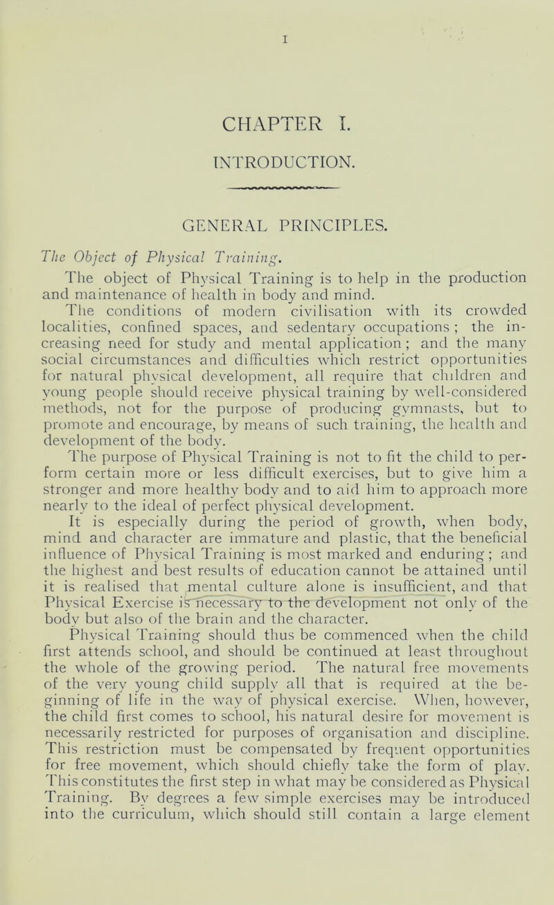 CHAPTER I. INTRODUCTION. GENERAL PRINCIPLES. The Object of Physical Training. The object of Physical Training is to help in the production and maintenance of health in body and mind. The conditions of modern civilisation with its crowded localities, confined spaces, and sedentary occupations ; the in- creasing need for study and mental application ; and the many social circumstances and difficulties which restrict opportunities for natural physical development, all require that chddren and young people should receive physical training by w’ell-considered methods, not for the purpose of producing gymnasts, but to promote and encourage, by means of such training, the health and development of the body. The purpose of Physical Training is not to fit the child to per- form certain more or less difficult exercises, but to give him a stronger and more healthy body and to aid him to approach more nearly to the ideal of perfect physical development. It is especially during the period of growth, when body, mind and character are immature and plastic, that the beneficial influence of Physical Training is most marked and enduring; and the highest and best results of education cannot be attained until it is realised that mental culture alone is insufficient, and that Physical Exercise is necessary to the development not only of the body but also of the brain and the character. Physical Training should thus be commenced wffien the child first attends school, and should be continued at least throughout the whole of the growing period. The natural free movements of the very young child supply all that is required at the be- ginning of life in the way of physical exercise. When, however, the child first comes to school, his natural desire for movement is necessarily restricted for purposes of organisation and discipline. This restriction must be compensated by frequent opportunities for free movement, which should chiefly take the form of plav. This constitutes the first step in what maybe considered as Physical Training. By degrees a few simple exercises may be introduced into the curriculum, which should still contain a large element