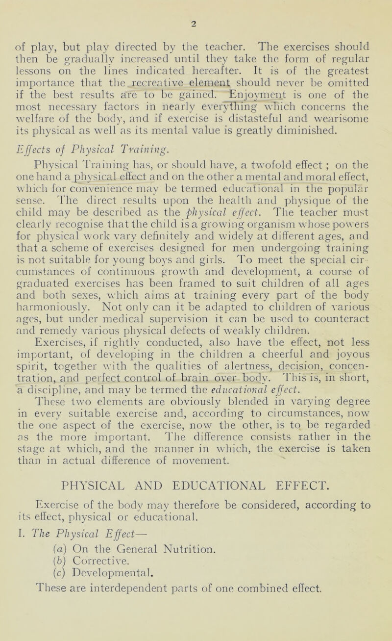 of play, but play directed by the teacher. The exercises should then be gradually increased until they take the form of regular lessons on the lines indicated hereafter. It is of the greatest importance that the recreative element should never be omitted if the best results are to be gained. Enjoyment is one of the most necessary factors in nearly everything which concerns the welfare of the body, and if exercise is distasteful and wearisome its physical as well as its mental value is greatly diminished. Effects of Physical Training. Physical Training has, or should have, a twofold effect ; on the one hand a physical effect and on the other a mental and moral effect, which for convenience may be termed educational in the popular sense. The direct results upon the health and physique of the child may be described as the physical effect. The teacher must clearly recognise that the child is a growing organism whose powers for physical work vary definitely and widely at different ages, and that a scheme of exercises designed for men undergoing training is not suitable for young boys and girls. To meet the special cir cumstances of continuous growth and development, a course of graduated exercises has been framed to suit children of all ages and both sexes, which aims at training every part of the body harmoniously. Not only can it be adapted to children of various ages, but under medical supervision it can be used to counteract and remedy various physical defects of weakly children. Exercises, if rightly conducted, also have the effect, not less important, of developing in the children a cheerful and joyous spirit, together with the qualities of alertness, decision, concen- tration, and perfect control of brain over body. This is, in short, a discipline, and may be termed the educational effect. These two elements are obviously blended in varying degree in every suitable exercise and, according to circumstances, now the one aspect of the exercise, now the other, is to be regarded ns the more important. The difference consists rather in the stage at which, and the manner in which, the exercise is taken than in actual difference of movement. PHYSICAL AND EDUCATIONAL EFFECT. Exercise of the body may therefore be considered, according to its effect, physical or educational. I. The Physical Effect—- (a) On the General Nutrition. (b) Corrective. (c) Developmental. These are interdependent parts of one combined effect.