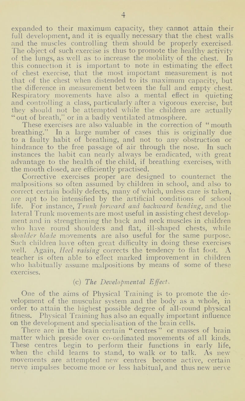 4 expanded to their maximum capacity, they cannot attain their full development, and it is equally necessary that the chest walls and the muscles controlling them should be properly exercised. The object of such exercise is thus to promote the healthv activity of the lungs, as well as to increase the mobility of the chest. In this connection it is important to note in estimating the effect of chest exercise, that the most important measurement is not that of the chest when distended to its maximum capacity, but the difference in measurement between the full and empty chest. Respiratory movements have also a mental effect in quieting and controlling a class, particularly after a vigorous exercise, but they should not be attempted while the children are actually “out of breath,” or in a badly ventilated atmosphere. These exercises are also valuable in the correction of “mouth breathing.” In a large number of cases this is originally due to a faulty habit of breathing, and not to any obstruction or hindrance to the free passage of air through the nose. In such instances the habit can nearly always be eradicated, with great advantage to the health of the child, if breathing exercises, with the mouth closed, are efficiently practised. Corrective exercises proper are designed to counteract the malpositions so often assumed by children in school, and also to correct certain bodily defects, many of which, unless care is taken, are apt to be intensified by the artificial conditions of school life. For instance, Trunk forward and backward bending, and tiie lateral Trunk movements are most useful in assisting chest develop- ment and in strengthening the back and neck muscles in children who have round shoulders and flat, ill-shaped chests, while shoulder blade movements are also useful for the same purpose. Such children have often great difficulty in doing these exercises well. Again, Heel raising corrects the tendency to Hat foot. A teacher is often able to effect marked improvement in children who habitually assume malpositions by means of some of these exercises. (c) The Developmental Effect, One of the aims of Physical Training is to promote the de- velopment of the muscular system and the body as a whole, in order to attain the highest possible degree of all-round physical fitness. Physical Training has also an equally important influence on the development and specialisation of the brain cells. There are in the brain certain “centres” or masses of brain matter which preside over co-ordinated movements of all kinds. These centres begin to perform their functions in early life, when the child learns to stand, to walk or to talk. As new movements are attempted new centres become active, certain nerve impulses become more or less habitual, and thus new nerve