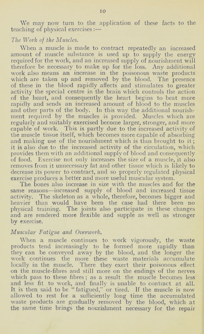 IO We may now turn to the application of these facts to the teaching of physical exercises:— The Work of the Muscles. When a muscle is made to contract repeatedly an increased amount of muscle substance is used up to supply the energy required for the work, and an increased supply of nourishment will therefore be necessary to make up for the loss. Any additional work also means an increase in the poisonous waste products which are taken up and removed by the blood. The presence of these in the blood rapidly affects and stimulates to greater activity the special centre in the brain which controls the action of the heart, and consequently the heart begins to beat more rapidly and sends an increased amount of blood to the muscles and other parts of the body. In this way the additional nourish- ment required by the muscles is provided. Muscles which are regularly and suitably exercised become larger, stronger, and more capable of work. This is partly due to the increased activity of the muscle tissue itself, which becomes more capable of absorbing and making use of the nourishment which is thus brought to it; it is also due to the increased activity of the circulation, which provides them with an additional supply of blood and consequently of food. Exercise not only increases the size of a muscle, it also removes from it unnecessary fat and other tissue which is likely to decrease its power to contract, and so properly regulated physical exercise produces a better and more useful muscular system. The bones also increase in size with the muscles and for the same reasons—increased supply of blood and increased tissue activity. The skeleton as a whole, therefore, becomes bigger and heavier than would have been the case had there been no physical training. The joints also participate in these changes and are rendered more flexible and supple as well as stronger by exercise. Muscular Fatigue and Ovenvork. When a muscle continues to work vigorously, the waste products tend increasingly to be formed more rapidly than they can be conveyed away by the blood, and the longer the work continues the more these waste materials accumulate locally in the muscle. There they exert their poisonous effect on the muscle-fibres and still more on the endings of the nerves which pass to these fibres; as a result the muscle becomes less and less fit to work, and finally is unable to contract at all. It is then said to be “fatigued,” or tired. If the muscle is now allowed to rest for a sufficiently long time the accumulated waste products are gradually removed by the blood, which at the same time brings the nourishment necessary for the repair