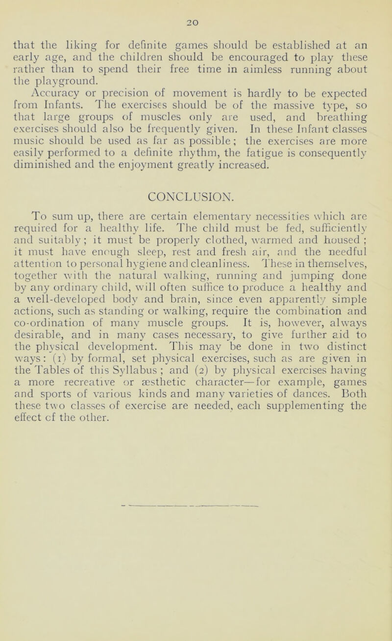 20 that the liking for definite games should be established at an early age, and the children should be encouraged to play these rather than to spend their free time in aimless running about the playground. Accuracy or precision of movement is hardly to be expected from Infants. The exercises should be of the massive type, so that large groups of muscles only are used, and breathing exercises should also be frequently given. In these Infant classes music should be used as far as possible; the exercises are more easily performed to a definite rhythm, the fatigue is consequently diminished and the enjoyment greatly increased. CONCLUSION. To sum up, there are certain elementary necessities which are required for a healthy life. The child must be fed, sufficiently and suitably ; it must be properly clothed, warmed and housed ; it must have enough sleep, rest and fresh air, and the needful attention to personal hygiene and cleanliness. These in themselves, together with the natural walking, running and jumping done by any ordinary child, will often suffice to produce a healthy and a well-developed body and brain, since even apparently simple actions, such as standing or walking, require the combination and co-ordination of many muscle groups. It is, however, always desirable, and in many cases necessary, to give further aid to the physical development. This may be done in two distinct ways: (i) by formal, set physical exercises, such as are given in the Tables of this Syllabus ; and (2) by physical exercises having a more recreative or aesthetic character—for example, games and sports of various kinds and many varieties of dances. Both these two classes of exercise are needed, each supplementing the effect cf the other.