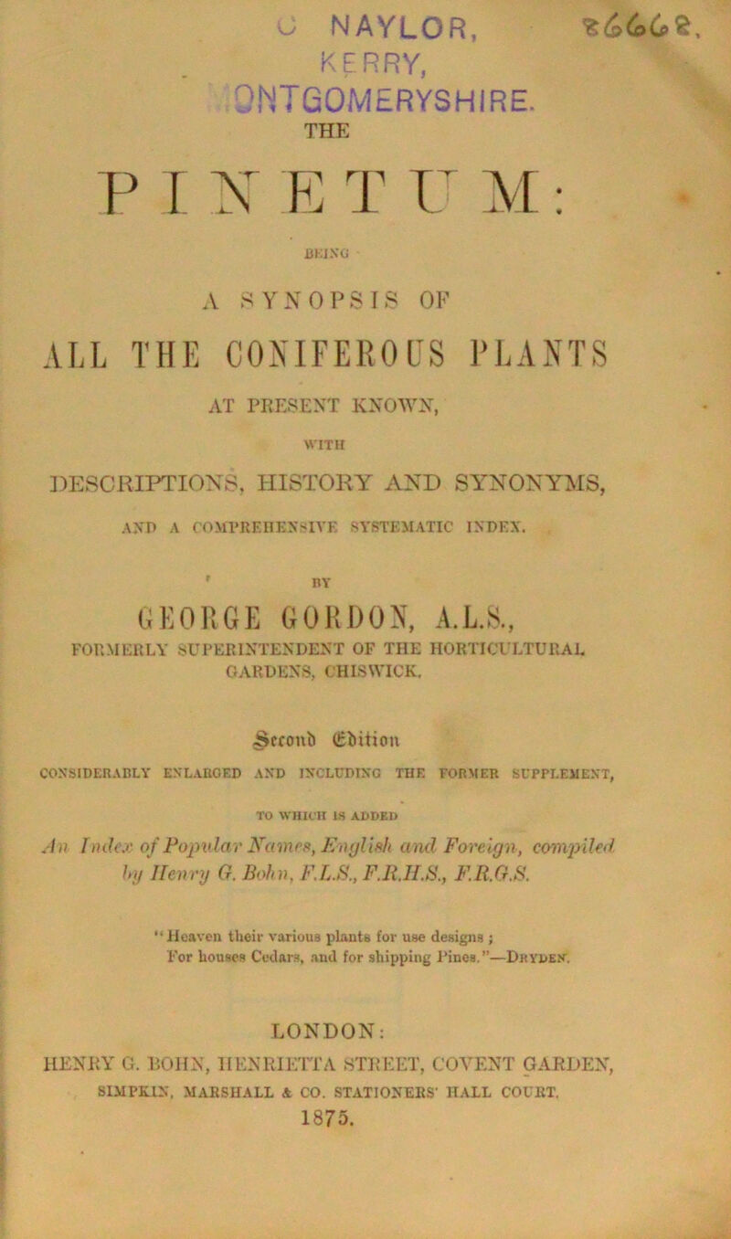 w NAYLOR, KERRY, OINIGOMERYSHIRE. THE P r y E T IT M J3KIXG A S Y N 0 P S I S OF ALL THE CONIFEROUS PLANTS AT PRESENT KNOAA^N, WITH ])ESCRIPTIONS, HISTORY AND SY^NONYMS, AND A COMVRF.nEXSIVE SYSTf:MATIC INDEX. GKOUGE GORDON, A.L.8, FOUMERLY SUPERINTENDENT OF THE HORTICULTURAL GARDENS, CHISWICK. ^cfoub (Sbitiou COXSIDERADLY ENLARGED AND INCLUDING THE FORMER SUPPLEMENT, TO WHICH IS ADDED .-/)? Ilukx of Fopidar Names, Ki)ylif>h and Foreign, comjnled hg Henry G. Bohn, F.L.S., F.IULB., F.R.G.S. “ Heaven their various plants for use designs ; For bouses Cedars, .and for shipping Pines.”—DnybEK. LONDON: HENP.Y G. POIIN, HENRIETTA 8TREET, COVENT GARDEN, SIMPKIN, MARSHALL & CO. STATIONERS' HALL COURT. 1875.