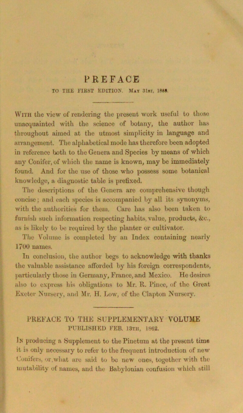 PREFACE TO TU£ i'lKST EDITIO.V. Mat SIbi. IPSH With the view of rendering the ijiesent work useful to those unacquainted with the science of botany, the author has throughout aimed at the utmost simplicity in language and arrangement. The alphabetical mode has therefore been adopted in reference both to the Genem and Species by means of which any Conifer, of which the name is known, may be immediately found. And for the use of those who possess some botanical knowledge, a diagnostic table is prefixed. 'Phe de.scriptions of the Genem ai'c comprehensive though concise; and each species is accompanied by all its synonyms, with the authorities for them. Care has also 1x:eu taken to furnish such information resjMJcting habits, value, products, A:c., as is likely to bo required by the planter or cultivator. The Volume is completed by an Index containing nearly 1700 names. In conclusion, the author begs to acknowledge with thanks the valuable assistance afforded by his foreign correspondents, |)urticularly those in Germany, France, and Mexico. He desire.s also to c.xpress his obligations to Mr. ll. Pince, of the Great Kxeter N'ur.sery, ami Mr. H. Low, of the Clapton Nuniery. PREFACE TO THE SUPPLEMENTARY VOLUME PUBLISHED FEB. 13Tli, 1862. In producing a Supplement to the Piuetum at the prasent time it is only necessiuy to refer to the frequent introduction of now Conifers, or.what are said tj be new ones, together with the mutability of names, and the Rabylotiian confusion which still