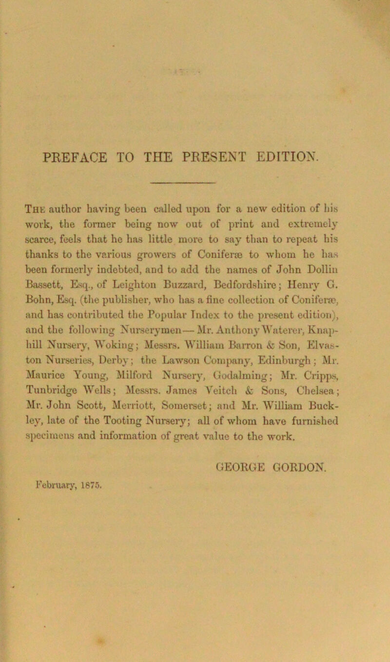 PREFACE TO THE PRESENT EDITION. Tilt; author having been cJilled upon for a new edition of his work, tlie former being now out of print and extremely scarce, feels that he has little more to say than to repeat his thanks to the various growere of Conifer® to whom he has been formerly indebted, and to add the names of John Dolliii Bivssett, Esq., of Leighton Buzzard, Bedfordshire; Henry G. Bohn, Estj. (the publisher, who has a fine collection of Conifei’nc', and has contributed the Popular Index to the present edition), and the following Nurserymen—Mr. Anthony Waterer, Knap- hill Nurserj% Woking; Messrs. William Barron & Son, Elvas- ton Nurseries, Derby; the Lawson Company, Elinburgh; Mr. Maurice Young, Milford Nurser}^ Godaiming; IMr. Cripps, Tunbridge Wells; Messra. James Veitch k Sons, Chelsea; Mr. John Scott, Merriott, Somerset; and Mr. William Buck- ley, late of the Tooting Nursery; all of whom have furnished specimens and information of great value to the work. GEORGE GORDON. February, 187.5.