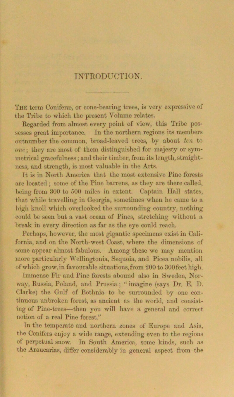 INTRODFCTION. The term Conifene, or cone-l)oaring trees, is very exj)ressivc of the Trit>e to which the present Volume rclatas. Regarded from almost every point of view, this Tribe pos- sesses great importance. In the northern regions its members outnumber the common, broad-leaved trees, by about tea to one; they are most of them distinguished for majesty or sym- metrical gi’acefulness; and their timber, from its length, straight- ness, and strength, is most valuable in the Ai’ts. It Is in North America that the most extensive Pine forests are located ; some of the Pine Ixirrens, as they are there called, Ixung from 300 to uOO miles in extent. Captain Hall states, that while travelling in Georgia, sometimes when he came to a iiigh knoll which overlooked the suiTounding country, nothing could be seen but a va.st ocean of Pines, stretching without a break in every direction as far as the eye could reach. Perhaps, however, the most gigantic specimens exist in Cali- fornia, and on the North-west Coast, where the dimensions of some appear almost bibulous. Among these we may mention more particularly Wellingtonia, Sequoia, and Pieea nobilis, all of which grow,in favourable situations,from 200 to SOOfeet high. Immense Fir and Pine forests abound also in Sweden, Nor- way, Russia, Poland, and I’nissia ; “ imagine (says Dr. E. I), (darke) the Gulf of Bf»thnia to be surrounded by one con- tinuous unbroken forest, as ancient as the world, and con.si.st- ing of Pine-trees—then you w’ill have a general and coirect notion of a real Pine forest.” In the temjxjmte and northern zones of Europe and Asia, the Conifers enjoy a wide mnge, extending even to the regions of perpetual snow. In South America, some kind-s, such as the Araucarias, difter consideiably in general aspect from the