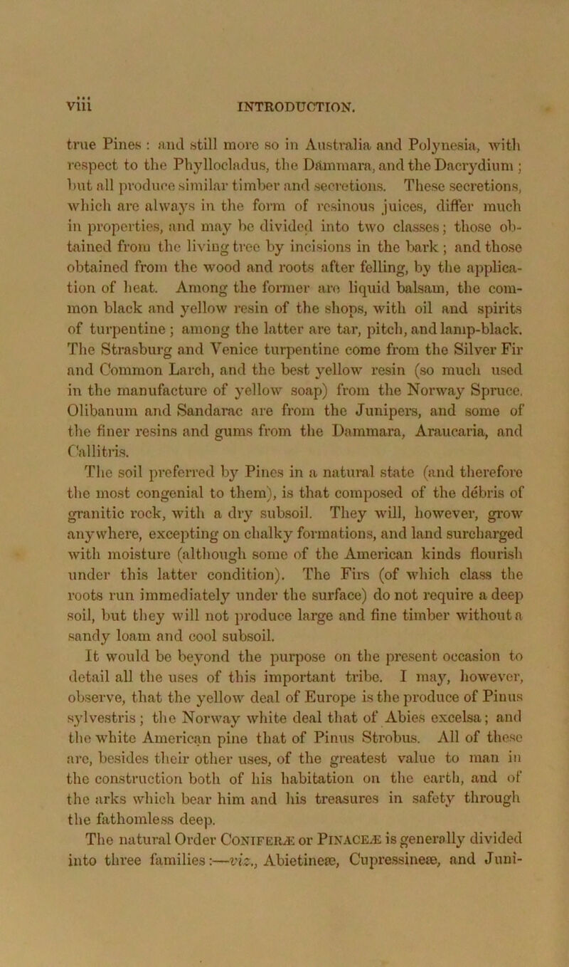true Pines : and still more so in Anstmlia and Polynesia, with respect to the Phyllocladus, the Dfimmara, and the Dacrydium ; hut all produce similar timlx?r and seovotions. These seci’etions, which are always in the foian of resinous juices, differ much in properties, and may be divided into two classes; those oli- tained from the living tree by incisions in the Ijark ; and those obtained from the wood and roots after felling, by the applica- tion of heat. Among the former are liquid balsam, the com- mon black and yellow resin of the shops, with oil and spirits of turpentine ; among the latter are tar, pitch, and lamp-black. The Strasburg and Venice turpentine come from the Silver Fir and Common Larch, and the best yellow resin (so much used in the manufactm’c of yellow soap) from the Norway Spruce, Olibanum and Sandarac are from the Junipem, and some of the finer resins and gums from the Dammara, Araucaria, and Callitn.s. The soil prefeiTed b}'^ Pines in a natural state (and therefore the most congenial to them), is that composed of the debris of granitic rock, with a diy subsoil. They will, however, grow anywhere, excepting on chalky formations, and land surcharged with moisture (although some of the American kinds flourish under this latter condition). The Firs (of which class the roots run immediately under the surface) do not require a deep soil, but they will not ])roduce large and fine timber without a sandy loam and cool subsoil. It would bo beyond the purpose on the present occasion to detail all the uses of this important tribe. I may, liowever, observe, that the yellow deal of Europe is the produce of Piuus sylvestris; the Norway white deal that of Abies excelsa; and the white American pine that of Pinus Strobus. All of the.se are, be.sides their other uses, of the greatest value to man in the construction both of his habitation on the earth, and of the arks which bear him and his treasures in safety through the fathomless deep. The natural Order CoNiFERiK or PlNACE.E is generally divided into thi’ee families:—viz,, Abietinefe, Cupressineje, and Juni-