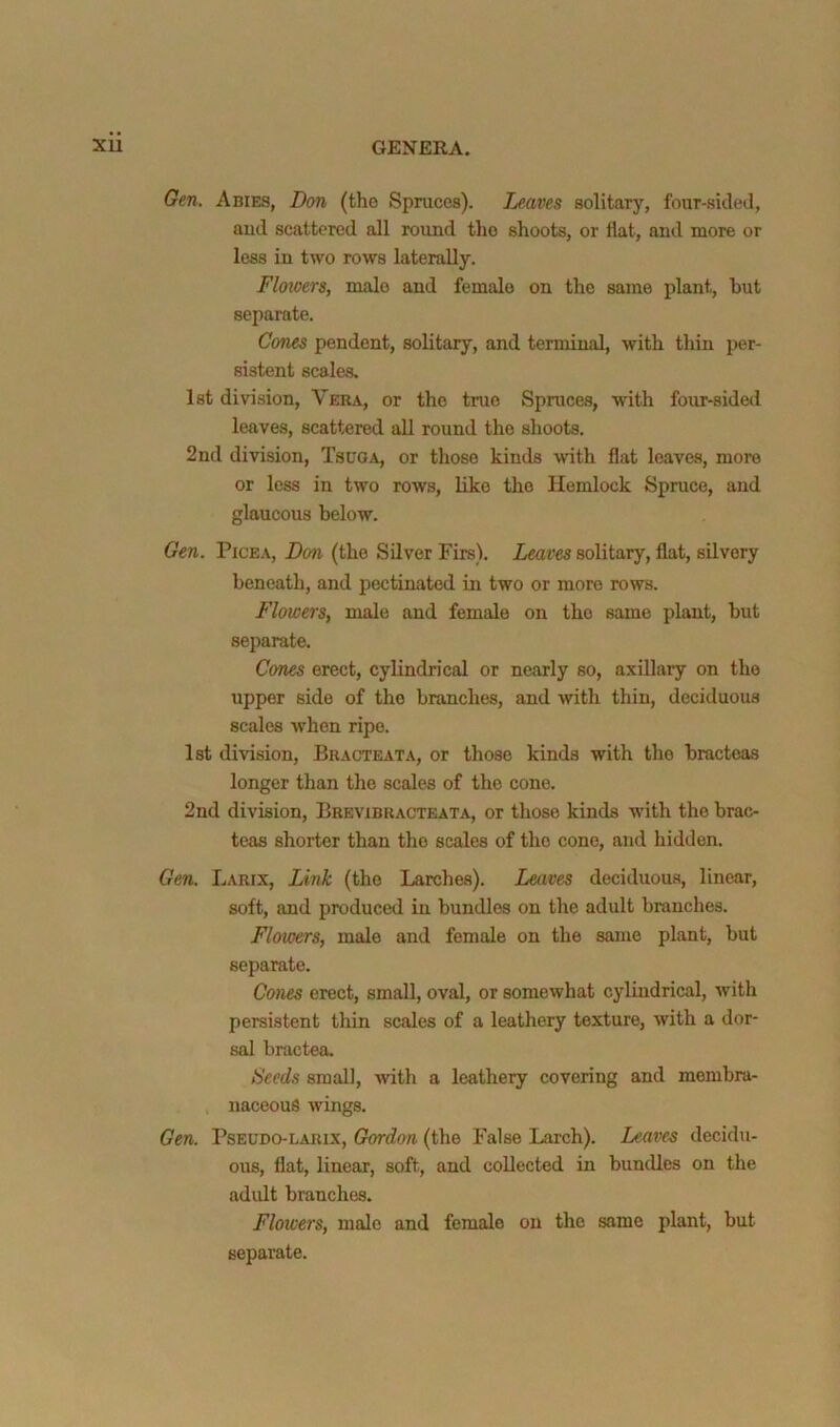 Gen. Abies, Don (the Spruces). Leaves solitary, four-sided, aud scattered all round the shoots, or flat, and more or less in two rows laterally. Flowers, male and female on the same plant, but separate. Cones pendent, solitary, and terminal, with thin per- sistent scales, 1st division, Vera, or the true Spruces, with four-sided leaves, scattered all round the shoots. 2nd division, Tscga, or those kinds Avith flat leaves, more or less in two rows, like the Hemlock Spruce, and glaucous below. Gen. Pice A, Don (the Silver Firs). Leaves solitary, flat, silvery beneath, and pectinated in two or more rows. Flowers, male and female on the same plant, but separate. Cones erect, cylindrical or nearly so, axillary on the upper side of the branches, and with thin, deciduous scales w'hen ripe. 1st division, Bracteata, or those kinds with the bracteas longer than the scales of the cone. 2nd division, Brevibracteata, or those kinds with the brac- teas shorter than the scales of the cone, and hidden. Gen. Larix, Link (the Larches). Leaves deciduous, linear, soft, and produced in bundles on the adult branches. Flowers, male and female on the same plant, but separate. Cones erect, small, oval, or somewhat cylindrical, with persistent thin scales of a leathery texture, with a dor- sal bractea. Seeds small, -with a leathery covering and membra- naceous wings. Gen. PsEUDO-LARix, Gordon (the False Larch). Leaves decidu- ous, flat, linear, soft, and collected in bundles on the adult branches. Flowers, male and female on the same plant, but