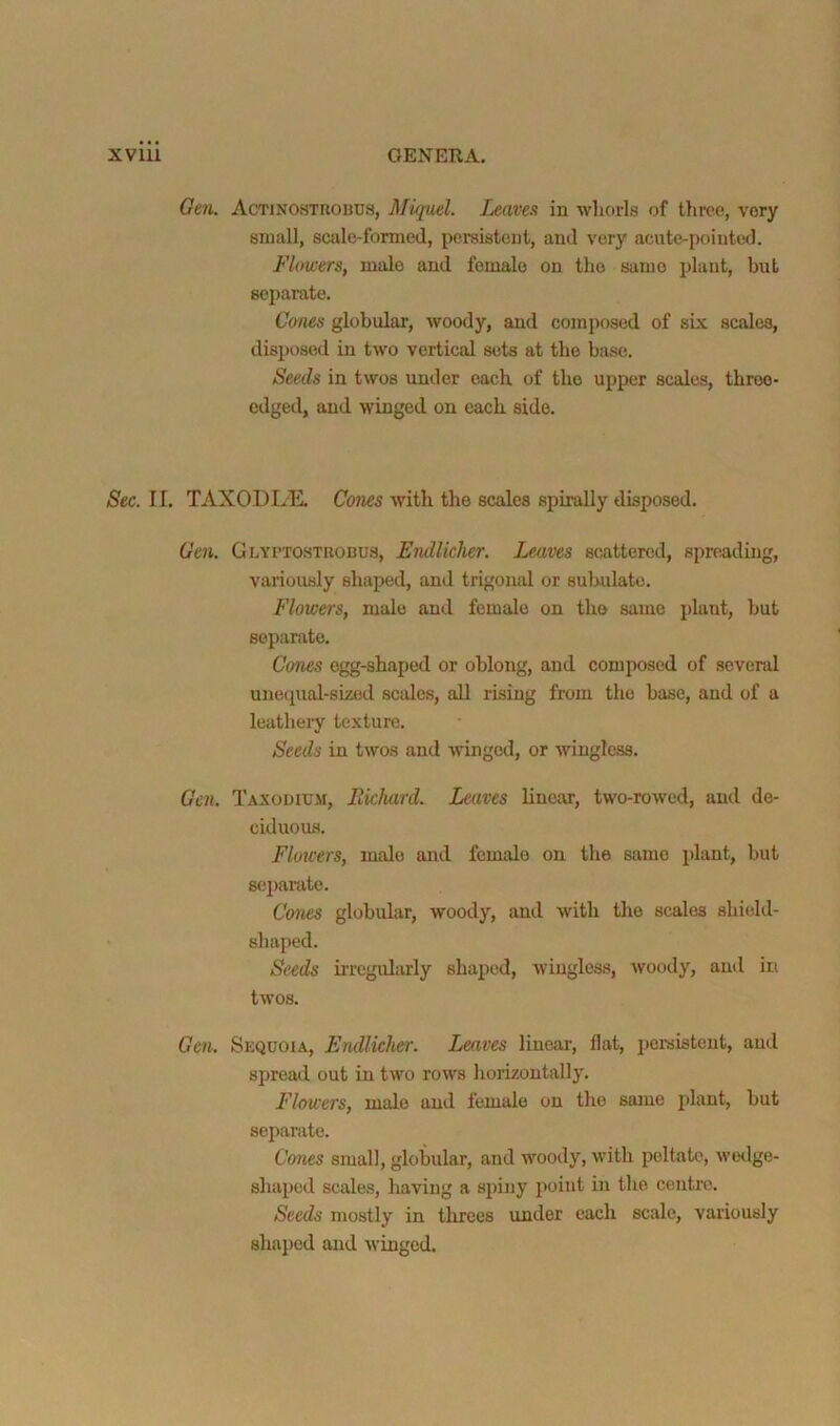 Geii. Actinosthobus, Miquel. Leaves in whorls of tliroe, very small, scale-formed, persistent, and very acute-pointed. Flowers, male and female on the same plant, but separate. Cones globular, woody, and composed of six scales, disposed in two vertical sets at the base. Seeds in twos under each of the upper scales, throe* edged, and winged on each side. Sec. II. TAXODItE. Cones with the scales spirally disposed. Gen. Glyptostrobus, Endliclier. Imivcs scattered, spreading, variously shaped, and trigonid or sulndate. Flowers, male and female on the same plant, but separate. CoTies egg-shaped or oblong, and composed of several uneipial-sized scales, all risiug from the base, and of a leathery texture. Seeds in twos and winged, or wingless. Gen. Taxodium, Eichard. Leaves linear, two-rowed, and do- citluous. Flowers, male and female on the same plant, but separate. Cones globular, woody, and with the scales shield- shaped. Seeds iiTcgularly shaped, wingless, woody, and in twos. Gen. Sequoia, Endlicher. Leaves linear, flat, iiei-sisteut, and spread out in two rows horizontally. Flowers, male and female on the same plant, but sej^arate. Cones small, globular, and woody, with peltate, wedge- shaped scales, having a spiny point in the centre. Seeds mostly in threes under each scale, variously shajied and winged.