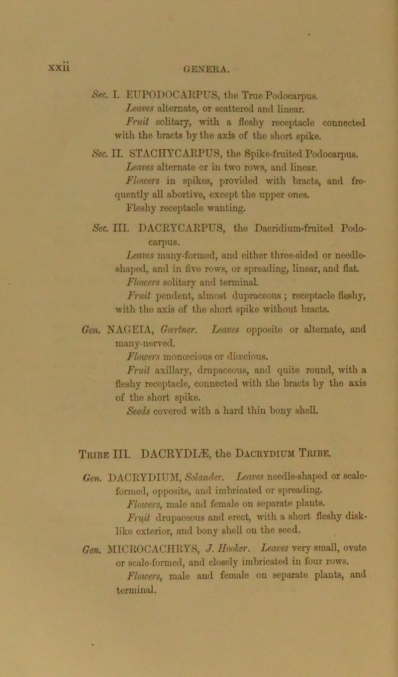 Sec. I. EUPODOCAIIPUS, the True Podocarpua. Leaves altercate, or scattered and linear. Fruit solitary, wth a fleshy receptacle connected with the bracts by the axis of the short spike. Sec. II. STACnYCAEPUS, the Spike-fruited Podocarjjus. Leaves alternate or in two row.s, and linear. Floicers in spikes, provided with bracts, and fre- quently all abortive, except the upper ones. Fleshy receptacle wanting. Sec. III. DACRYCAEPUS, the Dacridium-fruited Podo- carpus. Leaves inany-formed, and either three-sided or needle- shaped, and in five rows, or spreading, linear, and flat. Flowers solitary and terminal. Fruit pendent, almost dupraceous ; receptacle fleshy, with the axis of the short spike without bracts. Gen. NAGEIA, Gcertner. leaves opposite or alternate, and many-nerved. Flowers monoecious or dioecious. Fruit axillary, drupaceous, and quite round, with a fleshy receptacle, connected with the bracts by the axis of the short spike. Seeds covered u ith a hard thin bony shell. Tribe III. DACRYDI/E, the Dacrydium Tribe. Gen. DACRYDIUM, Solandei-. Leavers needle-shaped or scale- formed, opposite, and imbricated or spreading. Floicers, male and female on separate plants. Fruit drupaceous and erect, with a short fleshy disk- like exterior, and bony shell on the seed. Gen. MICEOCACIIRYS, J. HooTcer. Leaves very small, ovate or scale-formed, and closely imbricated in four rows. Floicers, male and female on separate plants, and terminal.