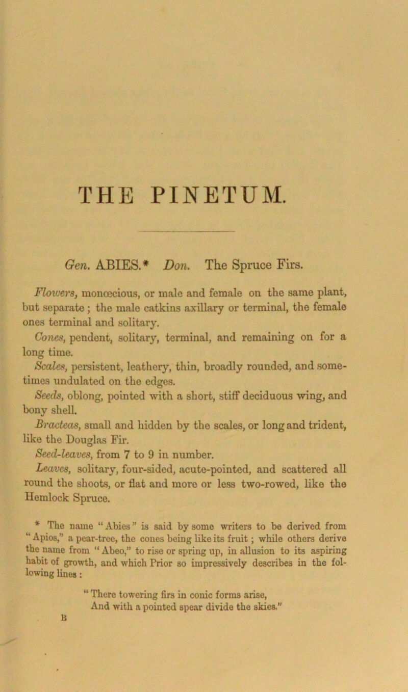 THE PINETUM. Gen. ABIES.* Don. The Spruce Firs. FlcnverSf monoecious, or malo and female on the same plant, but separate; the malo catkins axillary or terminal, the female ones terminal and solitary. Cones, pendent, solitary, terminal, and remaining on for a long time. Scales, persistent, leathery, thin, broadly rounded, and .some- times undulated on the edges. Seeds, oblong, pointed with a short, stiff deciduous wing, and bony shell Bracteas, small and hidden by the scales, or long and trident, like the Dougins Fir. Seed-leaves, from 7 to 9 in number. Leaves, solitary, four-sided, acute-pointed, and scattered all round the shoots, or flat and more or le.ss two-rowed, like the Hemlock Spruce. * The name “ Abies ” is said by some writers to be derived from “ Apios,” a pear-tree, the cones being like its fruit; while others derive the name from “ Abeo,” to rise or spring up, in allusion to its aspiring habit of growth, and which Prior so impressively describes in the fol- lowing lines: “ There towering firs in conic forms arise, And with a pointed spear divide the skies. B