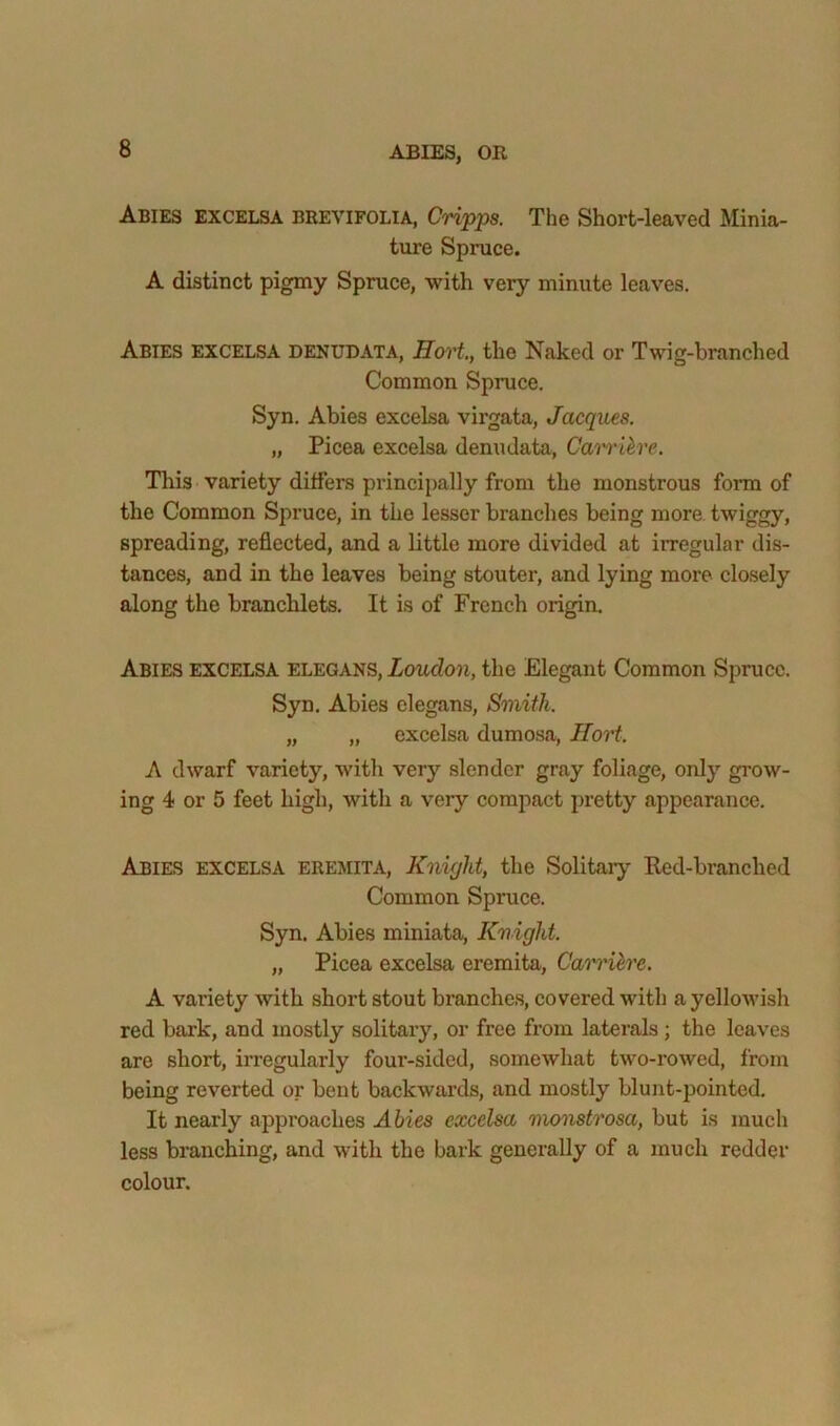 Abies EXCELSA brevifolia, Cripps. The Short-leaved Minia- ture Spruce. A distinct pigmy Spruce, with very minute leaves. Abies excelsa denudata, Hort, the Naked or Twig-branched Common Spruce. Syn. Abies excelsa virgata, Jacques. „ Picea excelsa denudata, Ca'i'i'ihre. This variety differs principally from the monstrous form of the Common Spruce, in the lesser branches being more twiggy, spreading, reflected, and a little more divided at irregular dis- tances, and in the leaves being stouter, and lying more closely along the branchlets. It is of French origin. Abies excelsa elegans, Loudon, the Elegant Common Spruce. Syn. Abies elegans. Smith. „ „ excelsa dumosa, ITort. A dwarf variety, with very slender gray foliage, only grow- ing 4 or 5 feet high, with a very compact pretty appearance. Abies excelsa eremita, Knight, the Solitary Eed-branched Common Spruce. Syn. Abies miniata, Knight. „ Picea excelsa eremita, Cam'ih'e. A variety with short stout branches, covered with a yellowish red bark, and mostly solitary, or free from laterals; the leaves are short, irregularly four-sided, somewhat two-rowed, from being reverted or bent backwards, and mostly blunt-pointed. It nearly approaches Abies excelsa monstrosa, but is much less bmnehing, and with the bark generally of a much redder colour.
