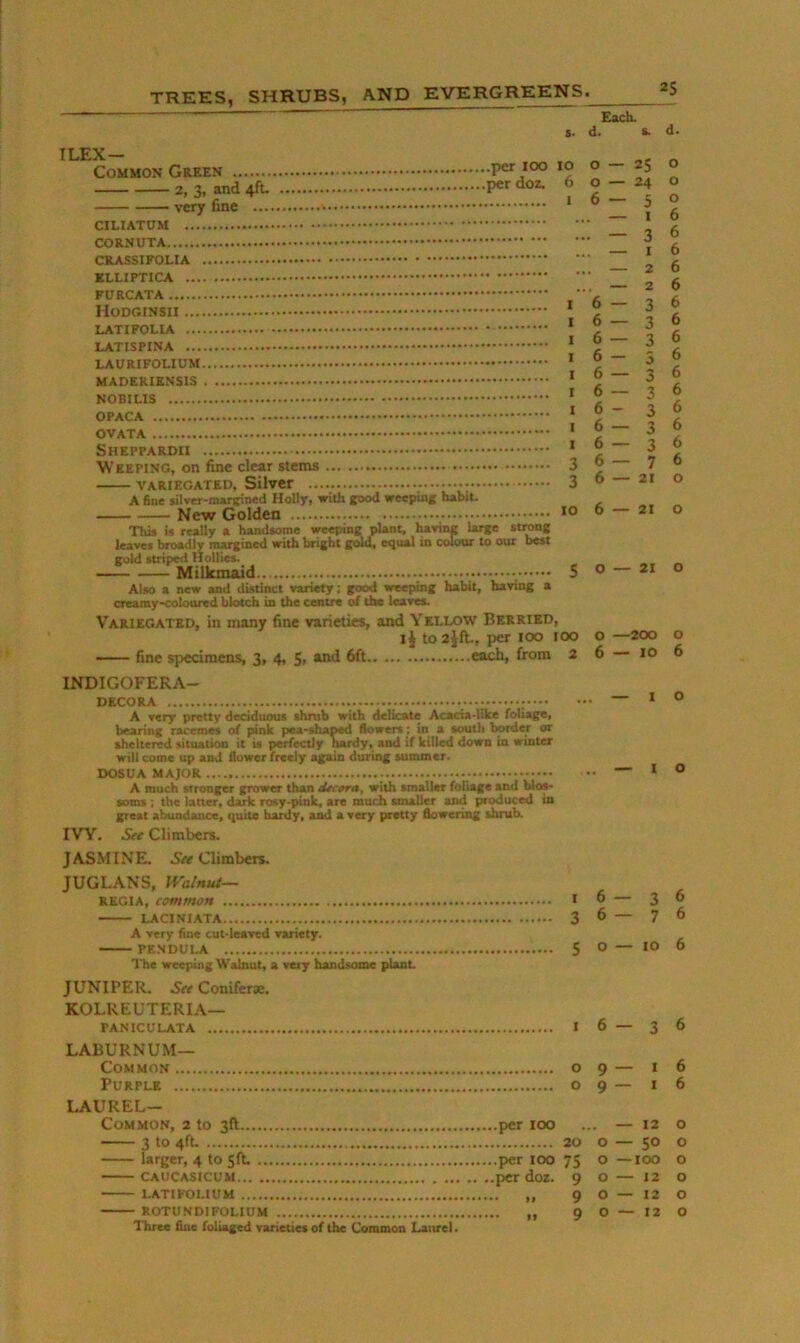 2$ $■ ILEX — Common Green per loo 2, 3, and 4ft. very fine 10 6 1 CILIATDM CORNUTA CRASSIFOLIA KLLIPTICA FURCATA * LATIFOLIA ’ LATISPINA ’ ‘ MADERIENSIS * NOBIUS ' OPACA * OVATA ‘ Sheppardu ’ Weeping, on fine clear stems 3 VARIEGATED, SilvCf 3 a 6ne $jl»er-manfii»ed Holly, with good weepinj habit. New Golden This is really a handsome weeping plant, having large strong leaves broadly tn^ined with bright gold, equal in colour to our best gold striped Hollies. Milkmaid 5 Also a new and distinct variety: good weeping habit, having a creamy*coloared blotch in the centre of the lesves. Variegated, in many fine varieties, and Yellow Berried, IJ to 2jft, per lOO loo fine specimens, 3, 4, 5i R^d 6ft each, from 2 INDIGOFERA- DECORA A very pretty deciduous shrub with delicate Acacia-IUce foliage, bearing racemes of |»nk pea-shaped flowers: in a soutli border or sheltered situation it is perfectly hardy, and if killed down in winter will come up and flower freely again during summer. DOSUA MAJOR A much stronger grower than tUc»ra, with smaller foliage and blos- soms ; the latter, dark rosy-pink, are much smaller and ptoduced in great abundance, quite hardy, a^ a very pretty flowering shrub. IVY. See Climbers. JASMINE. Climbers. JUGLANS, Walnut— REGIA, common I LACINIATA 3 A very fine cut-Ieared variety. PE.NDULA 5 Ibe weeping Walnut, a very handsome plant JUNIPER. Conifer®. KOLREUTERIA— PANICULATA I laburnum- common o Purple o Laurel- Common, 2 to 3ft per 100 3 to 4ft. 20 larger, 4 to Sfb per 100 75 CAUCASICUM per do2. 9 LATIFOUUM „ 9 ROTUNDIFOLIUM 9 Three fine foliaged varieties of the Common Laurel. O — 21 O —200 6—10 I — I 6—3 9 — I 9 — I . — 12 o — SO O — lOO O — 12 0—12 O — 12 d. O o O 6 6 6 6 6 6 6 6 6 6 6 6 6 6 6 o o o o 6 o o 6 6 6 6 6 6 o o o o o o