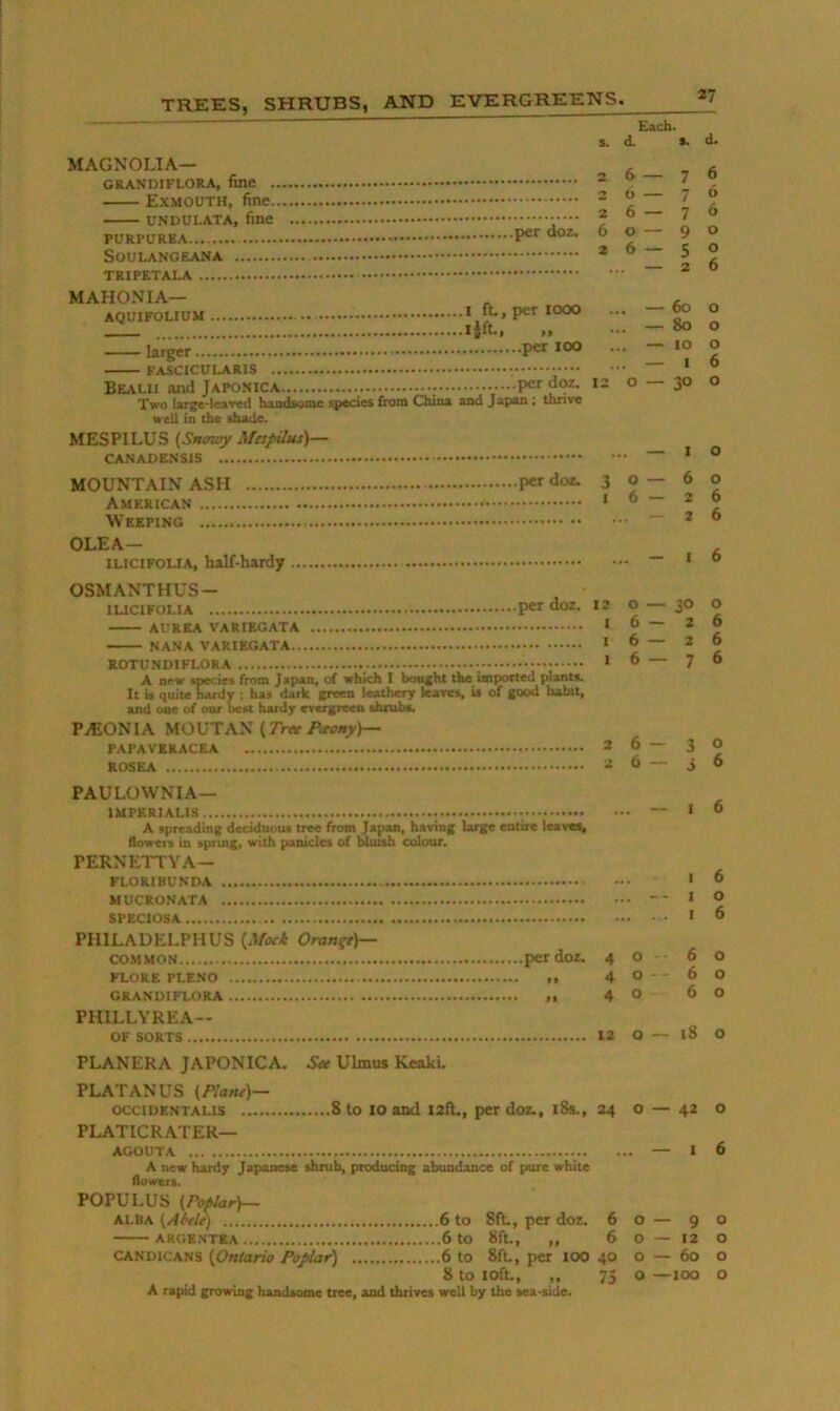 Each. s. d. *. MAGNOLIA— GRANDIFLORA, fine Exmouth, fine UNDULATA, fine PURPUREA SOULANGEANA TRIPETALA 2 — 7 26 — 7 26 — 7 60 — 9 26 — 5 MAHONIA— AQUIFOLIUM I ft, per 1000 ijft, „ larger FASCICULARIS •••••• Bealh and Japonica doz. Two large-leawd haadsomc species from China and Japan ; thnve well ia the ihade* MESPILUS Mfspilus)— CANADENSIS ... — 60 ... — 80 ... — 10 ... — I 12 O — 30 MOUNTAIN ASH per doz. 30—6 American 16—2 Weeping ~ * OLEA— ILICIFOLIA, half-hardy d. 6 6 6 o o 6 o o o 6 o o o 6 6 6 OSMANTHUS- lUClFOLlA per doz. 12 AUREA VARIEGATA * NANA VARIEGATA * ROTUNDIFLORA * A new species from Japan, of which I bought the imported plants. It is quite hardv ; has dark green leathery leaves, U of good habit, and oae of our Iwu hardy evergreen shrubs. PASONIA MOUTAN (TnviWrry)— PAPAVERACEA 2 ROSEA 2 o — 30 O 6—26 6 — 26 6—76 3 o 3 6 PAULOWNIA— A spreading deciduous tree from Japan, having large entire leaves, flowers in spring, with panicles of bluish colour. PERNEITYA- FLORIBUNDA MUCRONATA SPECIOSA PHILADELPHUS {Afxi Orange)— co.MMON per doz. 4 o FLORE PLENO ,, 4 ° GRANDIFLORA ,, 4 ° PHILLYREA— OF SORTS 12 O I 6 I 6 I O I 6 6 o 6 o 6 o i8 o PLANERA JAPONICA. Ulmus Keaki. PLATANUS {Plant)— occiDENTALis 8 to 10 and I2ft,, per doz., i8s., 24 o — 42 o PLATICRATER— AGOUTA — 16 A new hardy Japanese shrub, producing abundance of pure white flowerg. POPULUS {Poplar)— ALBA {A6tlt) 6 to 8ft, per dor. 60 — 90 ARGE.NTEA 6 tO 8ft, „ 6 O — 12 O CAND1CAN3 {Ontario Poplar) 6 to 8ft, per lOO 40 0 — 60 o 8 to loft, „ 75 o —100 o A rapid growing handsome tree, and thrives well by the tea-side.
