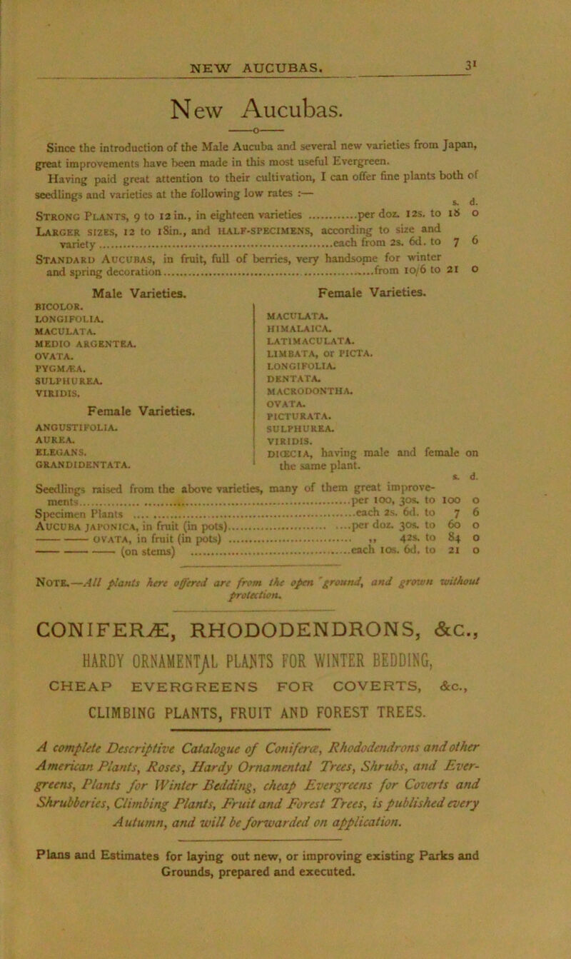 NEW AUCUBAS. 3> N ew Aucubas. Since the introduction of the Male Aucuba and several new varieties from Japan, great improvements have been made in this most useful Evergreen. Having paid great attention to their cultivation, I can offer fine plants both of seedlings and varieties at the following low rates :— ^ ^ Strong Plants, 9 to 12 in., in eighteen varieties per doz. 12s. to o Larger sizes, 12 to i8in., and ilalf-specimens, according to size and variety each from 2s. 6d. to 7 6 Standard Aucubas, in fruit, full of berries, very handsome for winter and spring decoration from 10/6 to 21 O Male Varieties. Female Varieties. BICOLOR. LONGIFOLIA. maculata. MEDIO ARGENTEA. OVATA. PYGMAtA. SULPIIUREA. VIRIDIS. Female Varieties. ANGUSTI FOLIA. AUREA. ELEGANS. GRANDIDENTATA. MACULATA. HIMALAICA. LATIMACULATA. LIMBATA, or PICTA, LONGIFOLIA. DENTATA. MACRODONTHA. OVATA- PICTURATA. SULPHUREA. VIRIDIS. DICECIA, having male and female on the same plant. t d. Seedlings raised from the above varieties, many of them great improve- ments 13«r too, 30s. to 100 o Sjiccimen Plants each as. 6<1. to 7 6 Aucuba japonica, in fruit (in pots) per doz. 30s. to 60 o OVATA, in fruit (in pots) .1 42s. to 84 o (on stems) each los. 6d. to 21 o Note.—All plants here offered are from the open ’ground, and grown without protection. CONIFER./E, RHODODENDRONS, &C., HARDY ORNAMENT/L PLAHS FOR WIRIER BEDDING, CHEAP EVERGREENS FOR COVERTS, &c., CLIMBING PLANTS, FRUIT AND FOREST TREES. A complete Descriptive Catalogue of Conifera, Rhododendrons and other American Plants, Roses, Hardy Ornamental Trees, Shrubs, and Ever- greens, Plants for Winter Bedding, cheap Evergreens for Coverts and Shrubberies, Climbing Plants, Fruit and Forest Trees, is published every A utumn, and will be forwarded on application. Plans and Estimates for laying out new, or improving existing Parks and Grounds, prepared and executed.