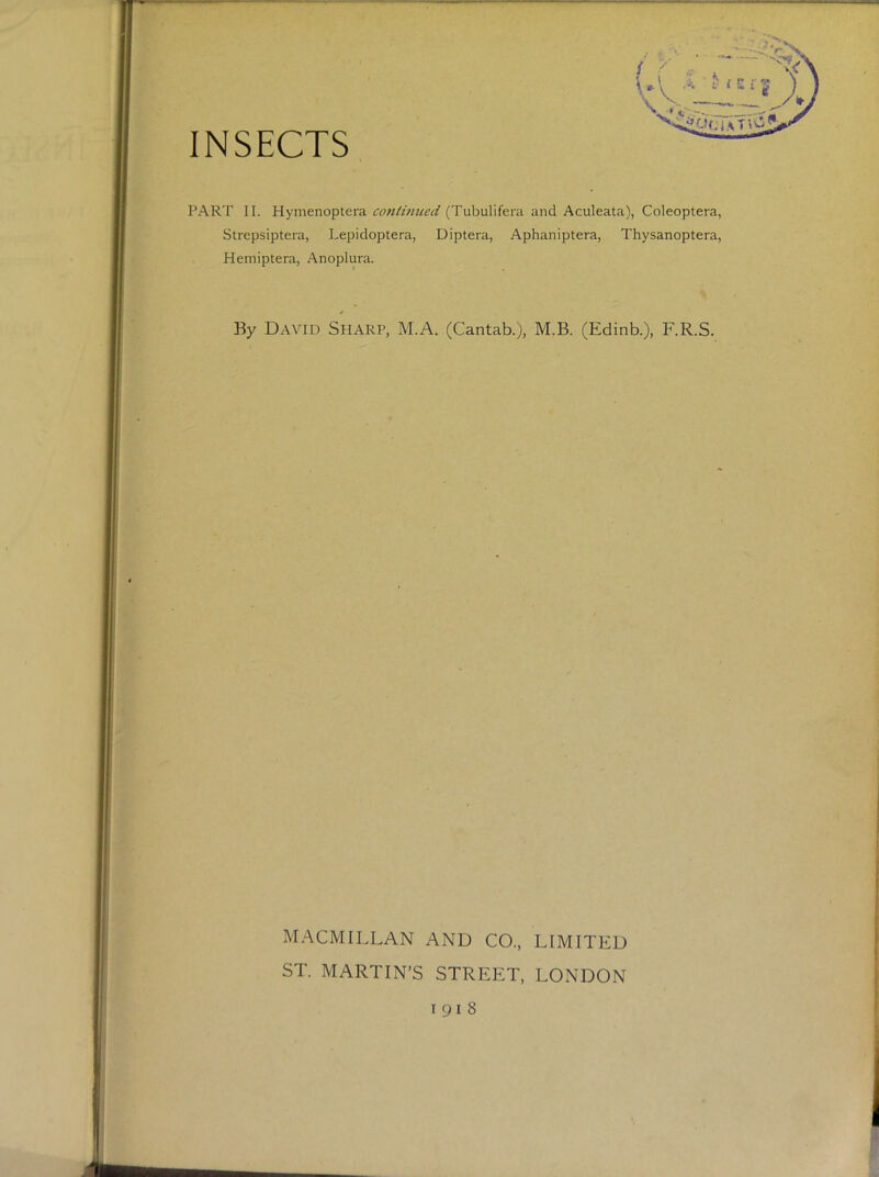 INSECTS PART II. Hymenoptera cotiHniicd (Tubulifera and Aculeata), Coleoptera, Strepsiptera, Lepidoptera, Diptera, Aphaniptera, Thysanoptera, Hemiptera, Anoplura. s By David Sharp, M.A. (Cantab.), M.B. (Edinb.), F.R.S. MACMILLAN AND CO., LIMITED ST. MARTIN’S STREET, LONDON 1918 >\ V